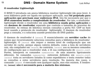 19                    DNS - Domain Name System                           Luiz Arthur

     O resolvedor Lightweitgh

     O BIND 9 introduziu um anova biblioteca resolver lightweight (de peso leve). A
     nova biblioteca pode ser ligada em qualquer aplicação, mas foi projetada para
     aplicações que precisam usar endereços IPv6. Isto foi necessário por que o
     IPv6 aumentou muito a complexidade do resolvedor. Por isto, o resolvedor
     lightweight divide o resolvedor em uma biblioteca usada pelas aplicações e
     um daemon de resolvedor separado que controla o tamanho do processo do
     resolvedor. As rotinas de bilioteca enviam consultas a porta 921 UDP no host
     local usando o protocolo do resolvedor lightweight. O daemon do resolvedor
     pega a consulta, e a soluciona usando protocolos de DNS padrão.

     O daemon do resolvedor é lwresd. É essencialmente um servidor cache de
     nomes que recursivamente soluciona consultas para a biblioteca do resolvedor
     lightweight. O lwresd não requer o mesmo nível de configuração que um
     servidor de cache, porque alguns valores defaults, como a lista de servidores
     raiz, são compilados em lwresd. Ao contrário, lwresd usa os mesmos comandos
     de configuração que o resolvedor stub, e lê sua configuração de resolv.conf.
     Porém, interpreta os comandos nameserver de uma maneira ligeiramente
     diferente. Se comandos nameserver estiverem definidos em resolv.conf,
     lwresd trata os servidores listados lá como expedidores e tenta remeter todas
     as consultas a estes servidores para resolução. Na maioria dos casos, o
     comando lwrest é executado sem qualquer opção, mas elas existem. E lembre-
                                             
     se, lwresd não é necessário para a maioria dos sistemas.
 