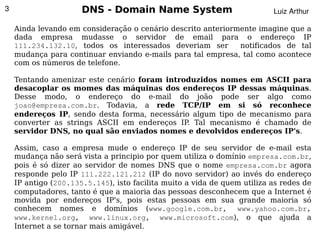 3                     DNS - Domain Name System                            Luiz Arthur

    Ainda levando em consideração o cenário descrito anteriormente imagine que a
    dada empresa mudasse o servidor de email para o endereço IP
    111.234.132.10, todos os interessados deveriam ser        notificados de tal
    mudança para continuar enviando e-mails para tal empresa, tal como acontece
    com os números de telefone.

    Tentando amenizar este cenário foram introduzidos nomes em ASCII para
    desacoplar os momes das máquinas dos endereços IP dessas máquinas.
    Desse modo, o endereço do e-mail do joão pode ser algo como
    joao@empresa.com.br. Todavia, a rede TCP/IP em si só reconhece
    endereços IP, sendo desta forma, necessário algum tipo de mecanismo para
    converter as strings ASCII em endereços IP. Tal mecanismo é chamado de
    servidor DNS, no qual são enviados nomes e devolvidos endereços IP's.

    Assim, caso a empresa mude o endereço IP de seu servidor de e-mail esta
    mudança não será vista a principio por quem utiliza o domínio empresa.com.br,
    pois é só dizer ao servidor de nomes DNS que o nome empresa.com.br agora
    responde pelo IP 111.222.121.212 (IP do novo servidor) ao invés do endereço
    IP antigo (200.135.5.145), isto facilita muito a vida de quem utiliza as redes de
    computadores, tanto é que a maioria das pessoas desconhecem que a Internet é
    movida por endereços IP's, pois estas pessoas em sua grande maioria só
    conhecem nomes e domínios (www.google.com.br, www.yahoo.com.br,
    www.kernel.org, www.linux.org, www.microsoft.com), o que ajuda a
                                             
    Internet a se tornar mais amigável.
 