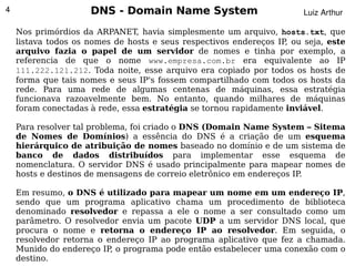 4                    DNS - Domain Name System                          Luiz Arthur

    Nos primórdios da ARPANET, havia simplesmente um arquivo, hosts.txt, que
    listava todos os nomes de hosts e seus respectivos endereços IP ou seja, este
                                                                   ,
    arquivo fazia o papel de um servidor de nomes e tinha por exemplo, a
    referencia de que o nome www.empresa.com.br era equivalente ao IP
    111.222.121.212. Toda noite, esse arquivo era copiado por todos os hosts de
    forma que tais nomes e seus IP's fossem compartilhado com todos os hosts da
    rede. Para uma rede de algumas centenas de máquinas, essa estratégia
    funcionava razoavelmente bem. No entanto, quando milhares de máquinas
    foram conectadas à rede, essa estratégia se tornou rapidamente inviável.

    Para resolver tal problema, foi criado o DNS (Domain Name System – Sitema
    de Nomes de Domínios) a essência do DNS é a criação de um esquema
    hierárquico de atribuição de nomes baseado no domínio e de um sistema de
    banco de dados distribuídos para implementar esse esquema de
    nomenclatura. O servidor DNS é usado principalmente para mapear nomes de
    hosts e destinos de mensagens de correio eletrônico em endereços IP.

    Em resumo, o DNS é utilizado para mapear um nome em um endereço IP,
    sendo que um programa aplicativo chama um procedimento de biblioteca
    denominado resolvedor e repassa a ele o nome a ser consultado como um
    parâmetro. O resolvedor envia um pacote UDP a um servidor DNS local, que
    procura o nome e retorna o endereço IP ao resolvedor. Em seguida, o
    resolvedor retorna o endereço IP ao programa aplicativo que fez a chamada.
                                         
    Munido do endereço IP, o programa pode então estabelecer uma conexão com o
    destino.
 