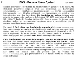 6                    DNS - Domain Name System                           Luiz Arthur

    Existem dois tipos de domínios de nível superior: genéricos e de países. Os
    domínios genéricos originais eram com (comercial), edu (instituições
    educacionais), gov (instituições governamentais), int (certas organizações
    internacionais), mil (órgãos militares), net (provedores de rede) e org
    (organizações sem fins lucrativos). Os domínios de países incluem uma
    entrada para cada país, confirme a definição da ISO 3166 (Argentina-AR, Brasil-
    BR, Itália-IT, Japão-JP, Estados Unidos-US). Com o passar do tempo novos
    domínios podem ser acrescentados conforme surge a necessidade, isto já
    ocorreu e continuara acontecendo.

    Em geral, é fácil obter um domínio de segundo nível, como empresa.com.
    Isso exige apenas um registro do domínio de nível superior correspondente
    (nesse caso, com) para verificar se o nome desejado está disponível e não é
    marca registrada de outra pessoa. Se não houver nenhum problema, o
    solicitante pagará uma pequena taxa anual e conseguirá o nome.

    Cada domínio tem seu nome definido pelo caminho ascendente entre ele
    e a raiz (sem nome). Esses componentes são separados por pontos. Dessa
    forma o departamento de vendas de nosso domínio empresa poderia ser
    vendas.empresa.com,    em    vez   de    um     nome     no   estilo  UNIX
    /com/empresa/vendas ou no bem conhecido Windows c:comempresavendas.
    Observe que essa nomenclatura hierárquica significa que vendas.empresa.com
    não
      
           entra    em conflito com    um
                                         
                                             possível    udo   de  vendas   em
    vendas.comercio.com, que provavelmente é o departamento de vendas de
    outra instituição.
 
