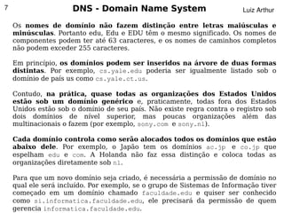 7                    DNS - Domain Name System                           Luiz Arthur

    Os nomes de domínio não fazem distinção entre letras maiúsculas e
    minúsculas. Portanto edu, Edu e EDU têm o mesmo significado. Os nomes de
    componentes podem ter até 63 caracteres, e os nomes de caminhos completos
    não podem exceder 255 caracteres.

    Em princípio, os domínios podem ser inseridos na árvore de duas formas
    distintas. Por exemplo, cs.yale.edu poderia ser igualmente listado sob o
    domínio de país us como cs.yale.ct.us.

    Contudo, na prática, quase todas as organizações dos Estados Unidos
    estão sob um domínio genérico e, praticamente, todas fora dos Estados
    Unidos estão sob o domínio de seu país. Não existe regra contra o registro sob
    dois domínios de nível superior, mas poucas organizações além das
    multinacionais o fazem (por exemplo, sony.com e sony.nl).

    Cada domínio controla como serão alocados todos os domínios que estão
    abaixo dele. Por exemplo, o Japão tem os domínios ac.jp e co.jp que
    espelham edu e com. A Holanda não faz essa distinção e coloca todas as
    organizações diretamente sob nl.

    Para que um novo domínio seja criado, é necessária a permissão de domínio no
    qual ele será incluído. Por exemplo, se o grupo de Sistemas de Informação tiver
    começado em um domínio chamado faculdade.edu e quiser ser conhecido
                                             
    como si.informatica.faculdade.edu, ele precisará da permissão de quem
    gerencia informatica.faculdade.edu.
 