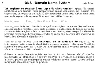 9                    DNS - Domain Name System                           Luiz Arthur

    Um registro de recurso é um tupla de cinco campos. Apesar de serem
    codificados em binário para proporcionar maior eficiência, na maioria das
    exposições, os registros de recurso são mostrador como texto ASCII, uma linha
    para cada registro de recurso. O formato que utilizaremos é:

    Domain_name       Time_to_live Class Type        Value

    Domain_name: informa o domínio ao qual esse registro se aplica. Normalmente,
    existem muitos registros para cada domínio, e cada cópia do banco de dados
    armazena informações sobre vários domínios. Assim, esse campo é a chave de
    pesquisa primária utilizada para atender às consultas. A ordem dos registros no
    banco de dados não é significativa.

    Time_to_live: fornece uma indicação da estabilidade do registro. As
    informações muito estáveis são definidas como um número alta como 86.400 (o
    número de segundos em 1 dia). As informações muito voláteis recebem um
    número baixo como 60 (1 minuto).

    O terceiro campo de cada registro de recurso é Class. No caso de informações
    relacionadas à Internet, ele é sempre IN. Para informações não relacionadas à
    Internet, podem ser empregados outros códigos; porém, esses outros códigos
    raramente são encontrados na prática.
                                           
 