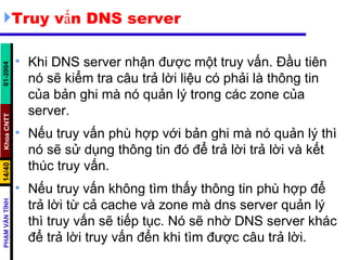 Truy vấn DNS server  Khi DNS server nhận được một truy vấn. Đầu tiên nó sẽ kiểm tra câu trả lời liệu có phải là thông tin của bản ghi mà nó quản lý trong các zone của server.  Nếu truy vấn phù hợp với bản ghi mà nó quản lý thì nó sẽ sử dụng thông tin đó để trả lời trả lời và kết thúc truy vấn.  Nếu truy vấn không tìm thấy thông tin phù hợp để trả lời từ cả cache và zone mà dns server quản lý thì truy vấn sẽ tiếp tục. Nó sẽ nhờ DNS server khác để trả lời truy vấn đển khi tìm được câu trả lời. 