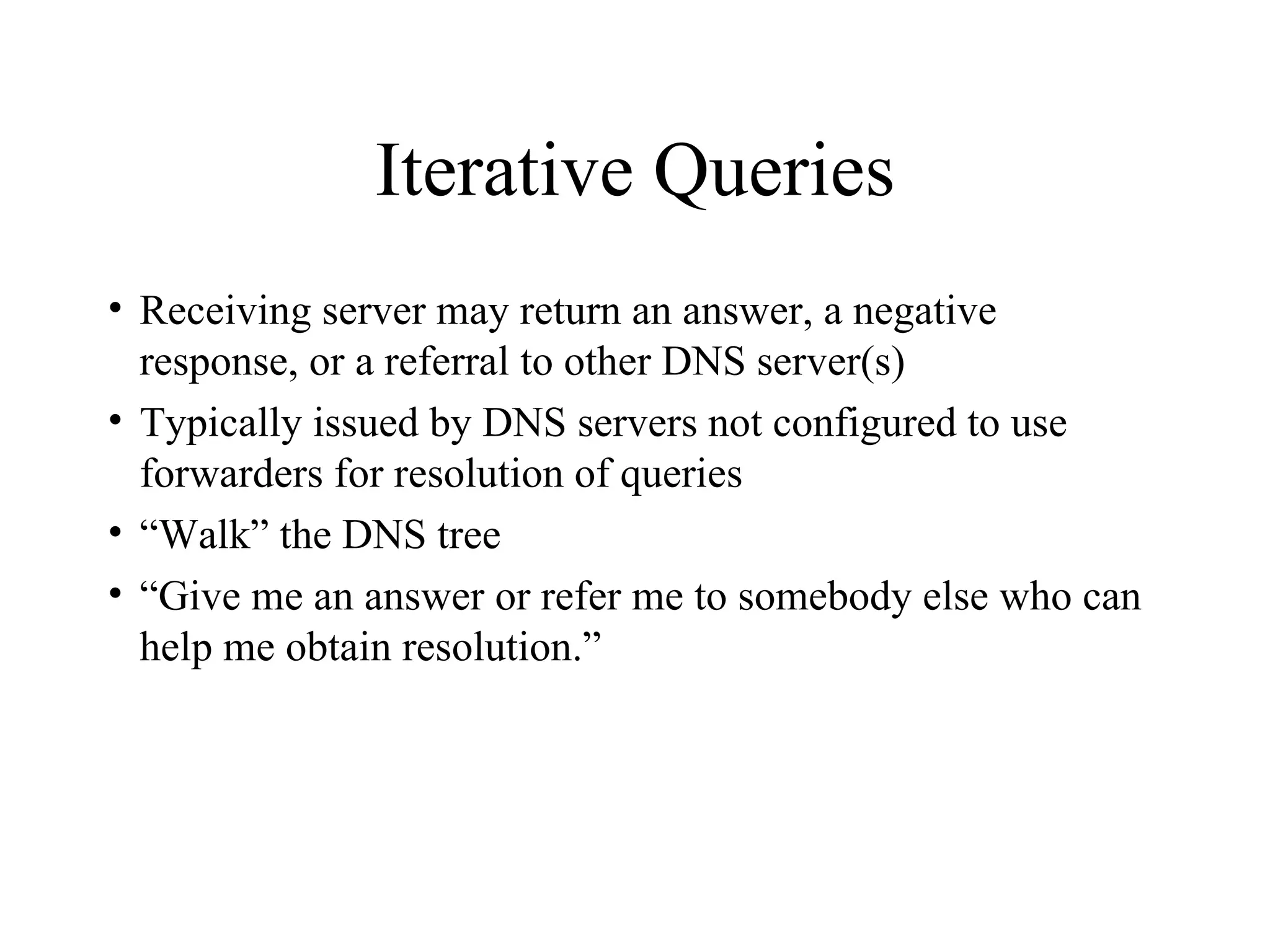 Iterative Queries Receiving server may return an answer, a negative response, or a referral to other DNS server(s) Typically issued by DNS servers not configured to use forwarders for resolution of queries “ Walk” the DNS tree “ Give me an answer or refer me to somebody else who can help me obtain resolution.” 