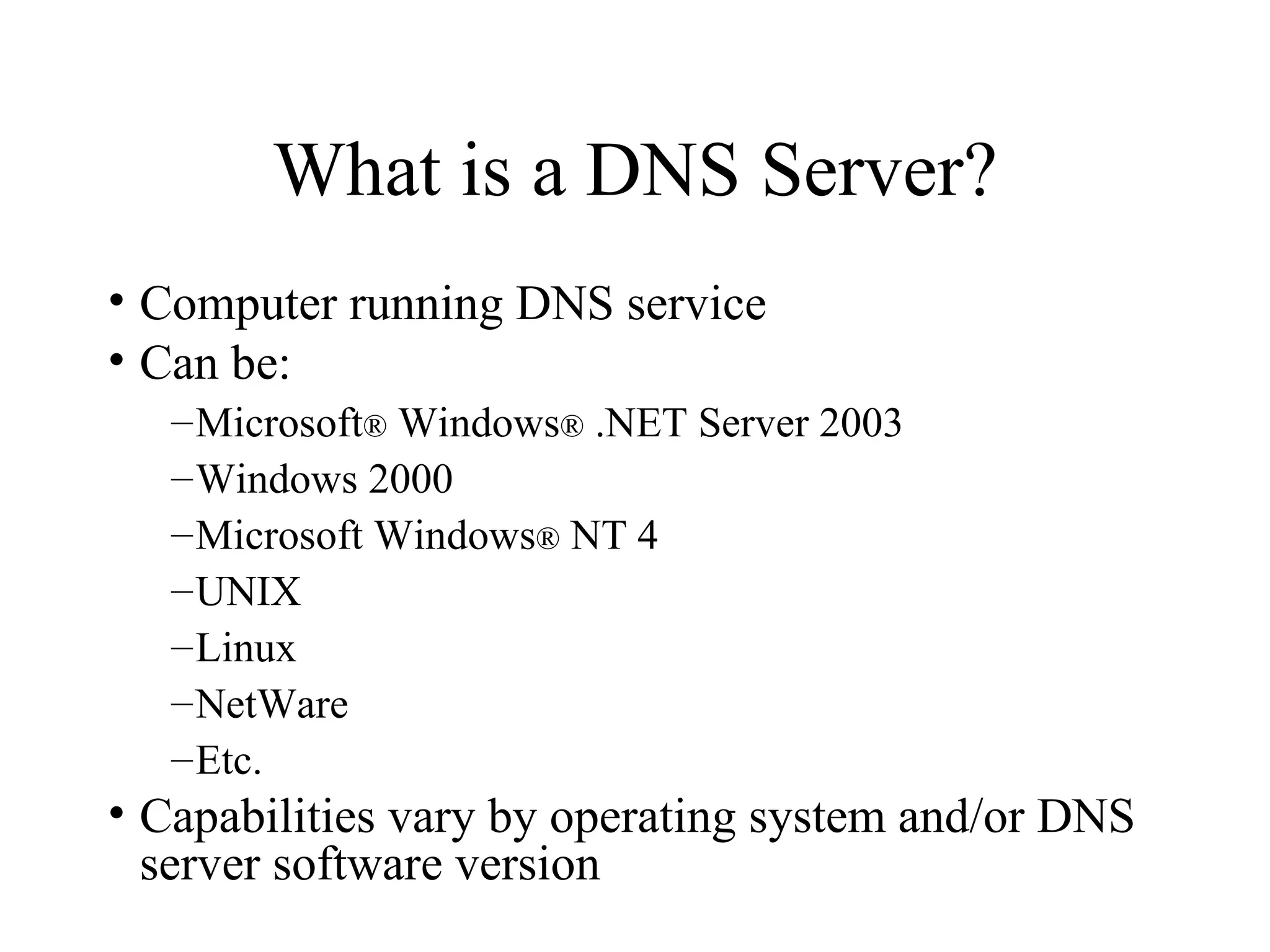 What is a DNS Server? Computer running DNS service  Can be: Microsoft ®  Windows ®  .NET Server 2003 Windows 2000 Microsoft Windows ®  NT 4 UNIX Linux NetWare Etc. Capabilities vary by operating system and/or DNS server software version 