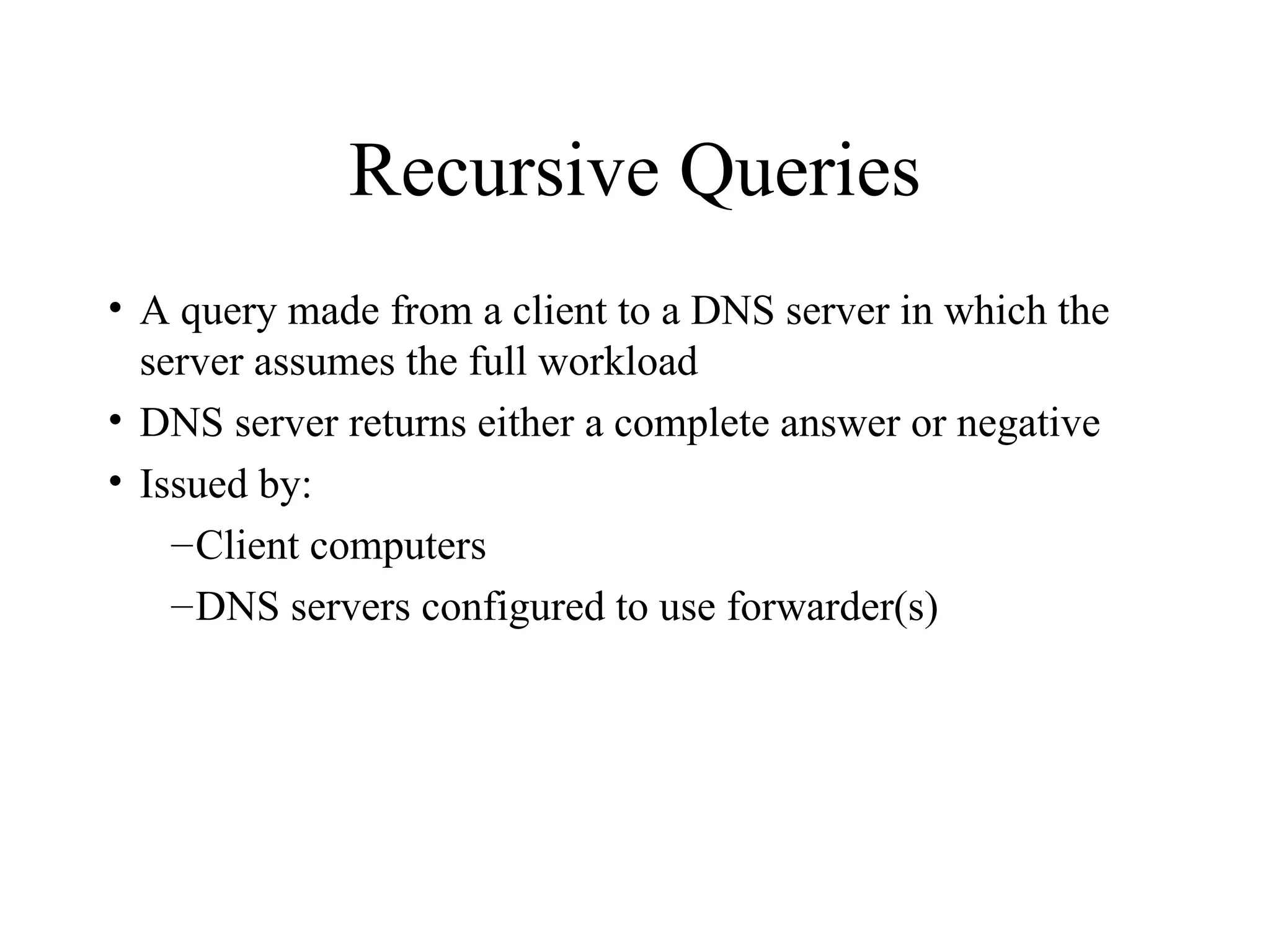 Recursive Queries A query made from a client to a DNS server in which the server assumes the full workload DNS server returns either a complete answer or negative  Issued by: Client computers DNS servers configured to use forwarder(s) 