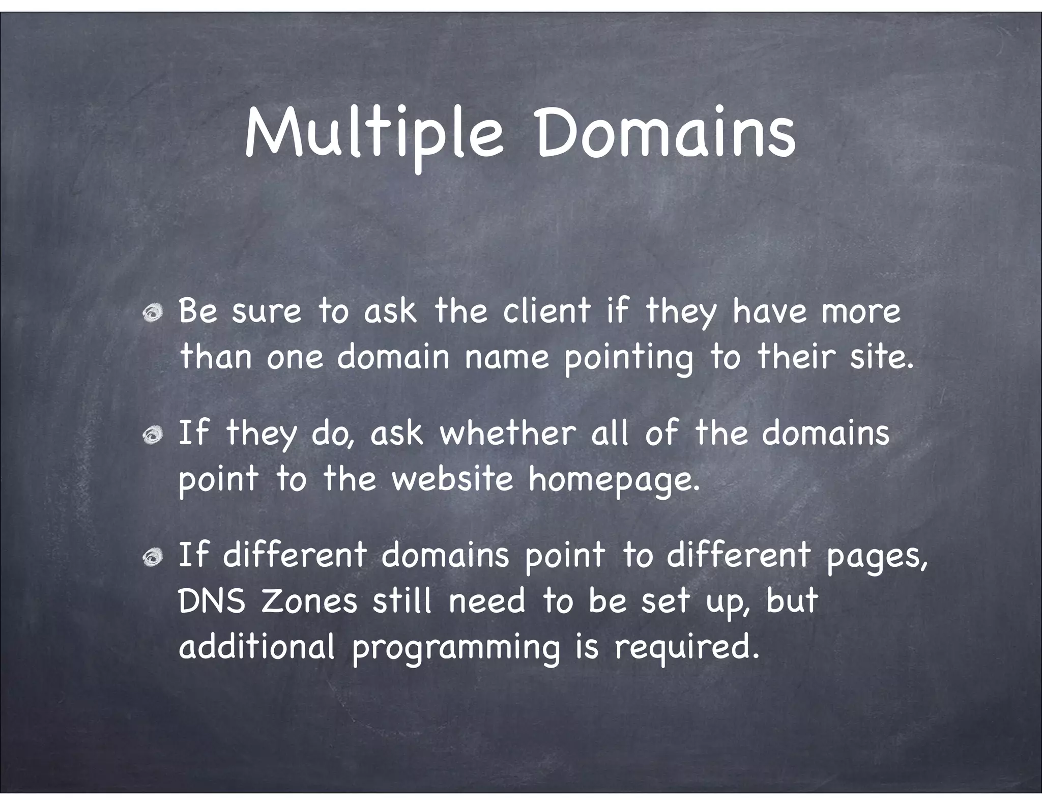 Multiple Domains

Be sure to ask the client if they have more
than one domain name pointing to their site.

If they do, ask whether all of the domains
point to the website homepage.

If different domains point to different pages,
DNS Zones still need to be set up, but
additional programming is required.
 