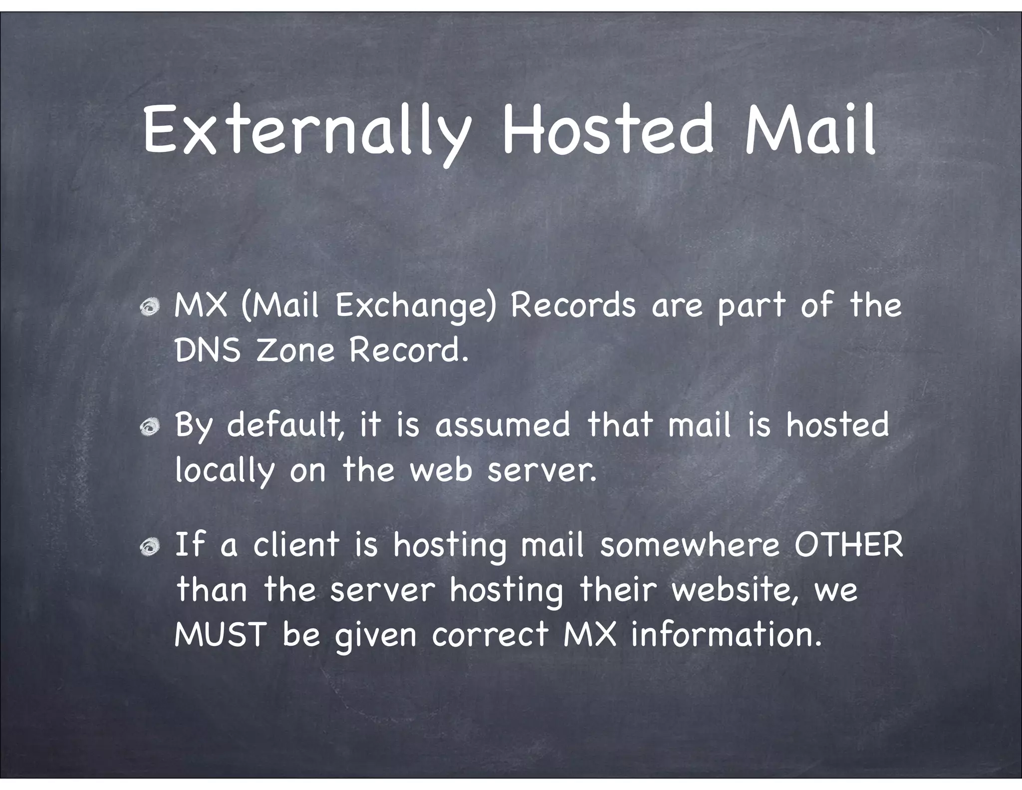 Externally Hosted Mail

 MX (Mail Exchange) Records are part of the
 DNS Zone Record.

 By default, it is assumed that mail is hosted
 locally on the web server.

 If a client is hosting mail somewhere OTHER
 than the server hosting their website, we
 MUST be given correct MX information.
 