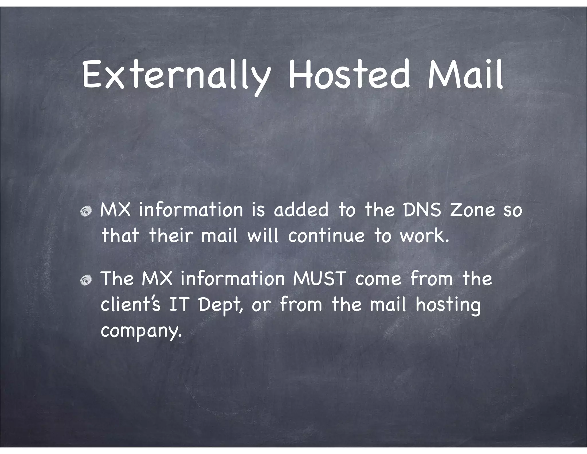 Externally Hosted Mail


 MX information is added to the DNS Zone so
 that their mail will continue to work.

 The MX information MUST come from the
 client’s IT Dept, or from the mail hosting
 company.
 