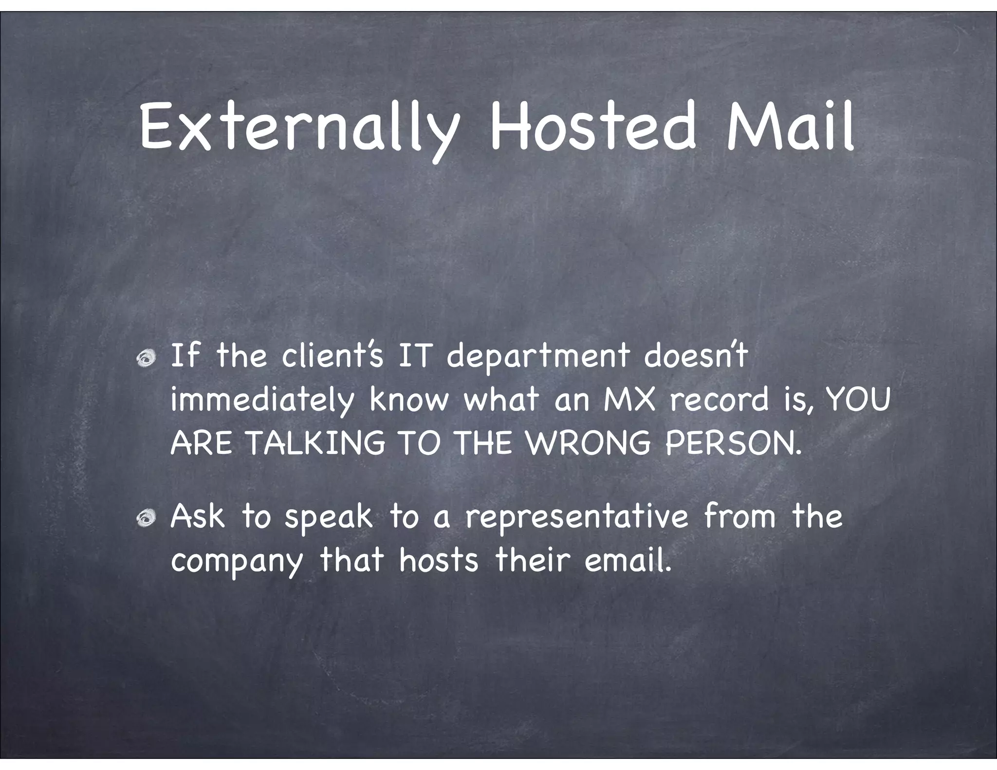 Externally Hosted Mail


 If the client’s IT department doesn’t
 immediately know what an MX record is, YOU
 ARE TALKING TO THE WRONG PERSON.

 Ask to speak to a representative from the
 company that hosts their email.
 