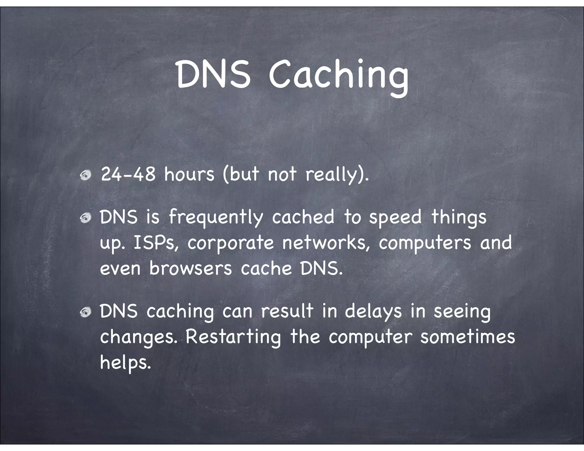DNS Caching

24-48 hours (but not really).

DNS is frequently cached to speed things
up. ISPs, corporate networks, computers and
even browsers cache DNS.

DNS caching can result in delays in seeing
changes. Restarting the computer sometimes
helps.
 
