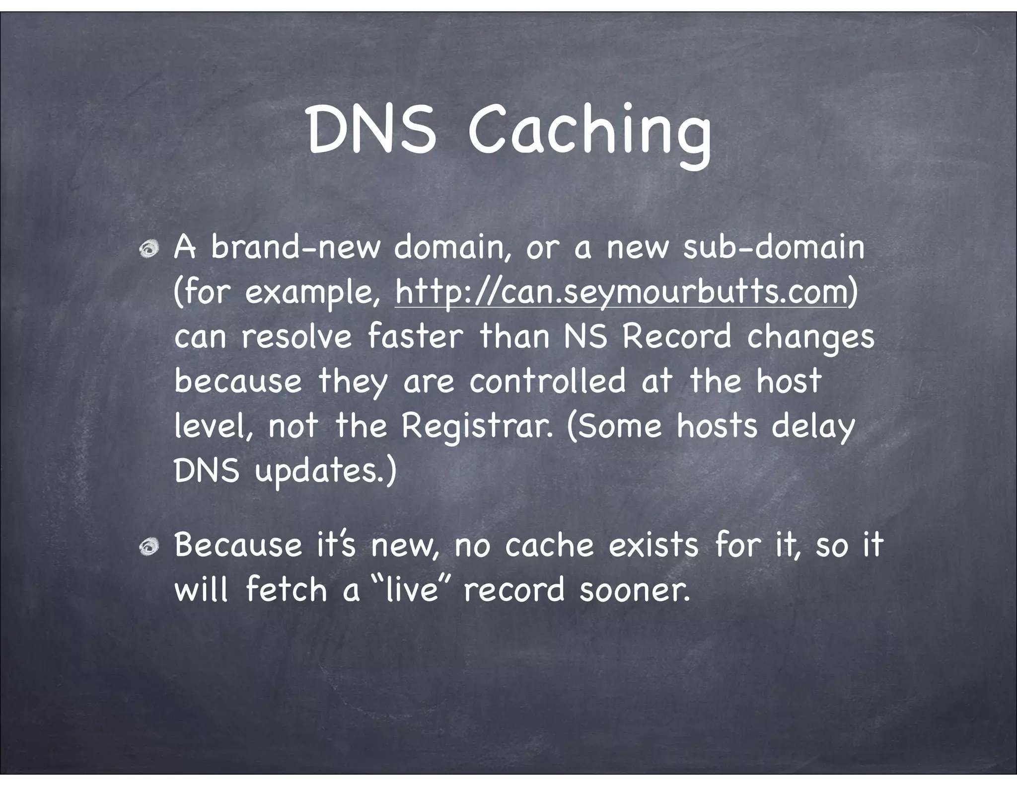 DNS Caching
A brand-new domain, or a new sub-domain
(for example, http://can.seymourbutts.com)
can resolve faster than NS Record changes
because they are controlled at the host
level, not the Registrar. (Some hosts delay
DNS updates.)

Because it’s new, no cache exists for it, so it
will fetch a “live” record sooner.
 