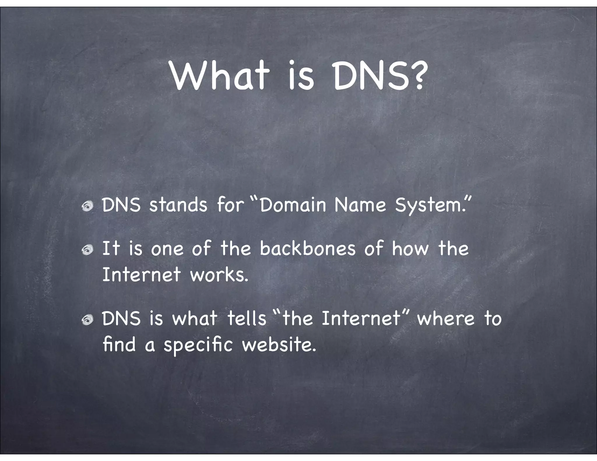 What is DNS?

DNS stands for “Domain Name System.”

It is one of the backbones of how the
Internet works.

DNS is what tells “the Internet” where to
ﬁnd a speciﬁc website.
 
