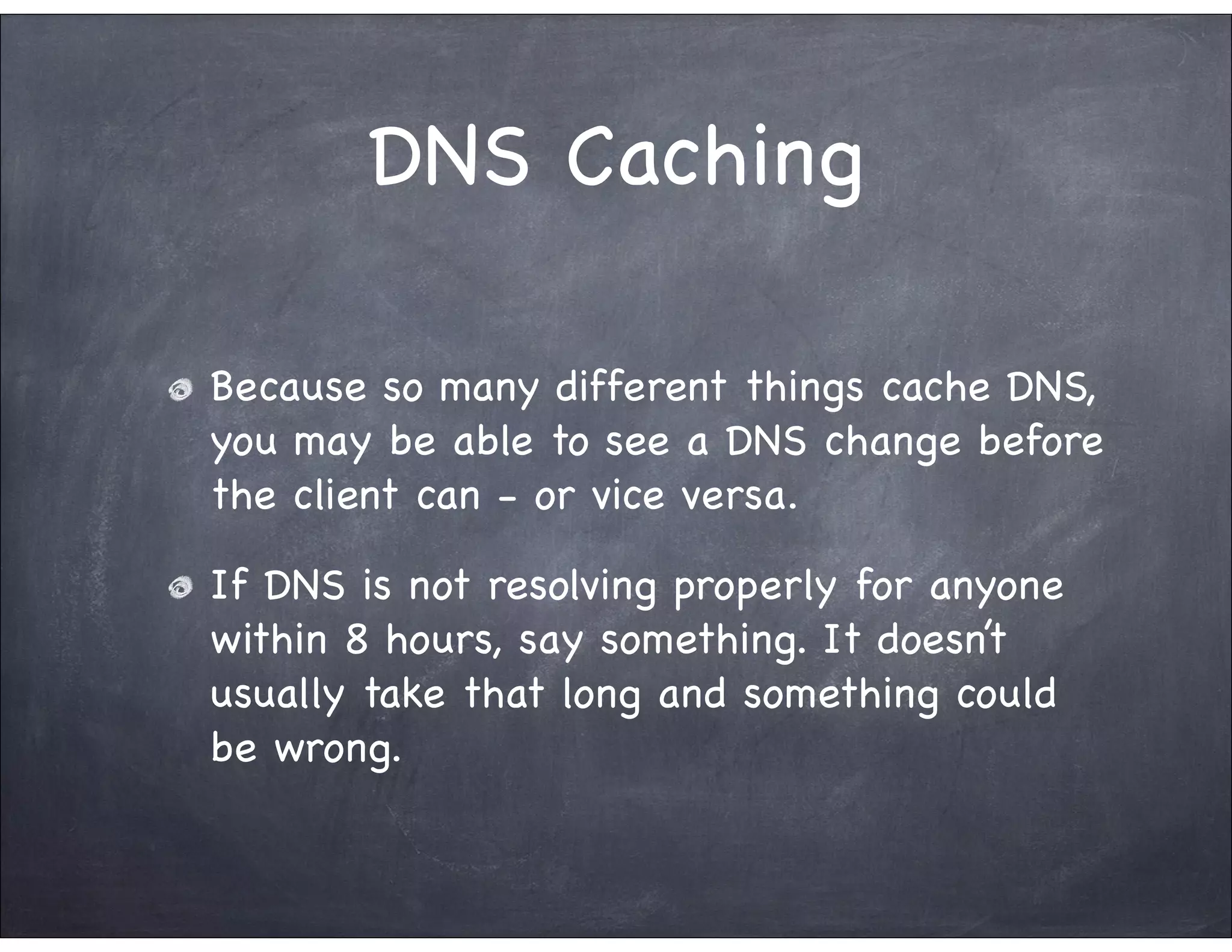 DNS Caching

Because so many different things cache DNS,
you may be able to see a DNS change before
the client can - or vice versa.

If DNS is not resolving properly for anyone
within 8 hours, say something. It doesn’t
usually take that long and something could
be wrong.
 