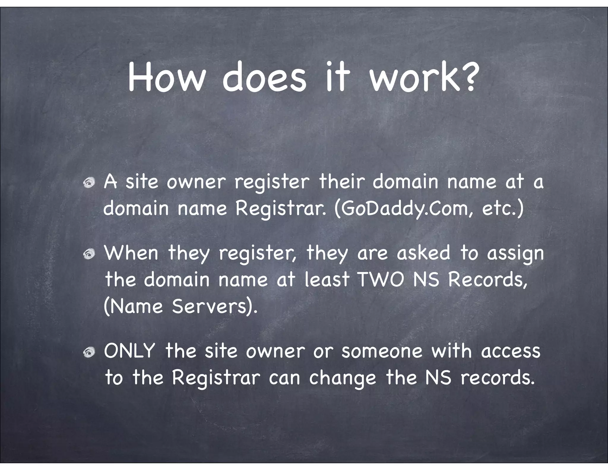 How does it work?

A site owner register their domain name at a
domain name Registrar. (GoDaddy.Com, etc.)

When they register, they are asked to assign
the domain name at least TWO NS Records,
(Name Servers).

ONLY the site owner or someone with access
to the Registrar can change the NS records.
 