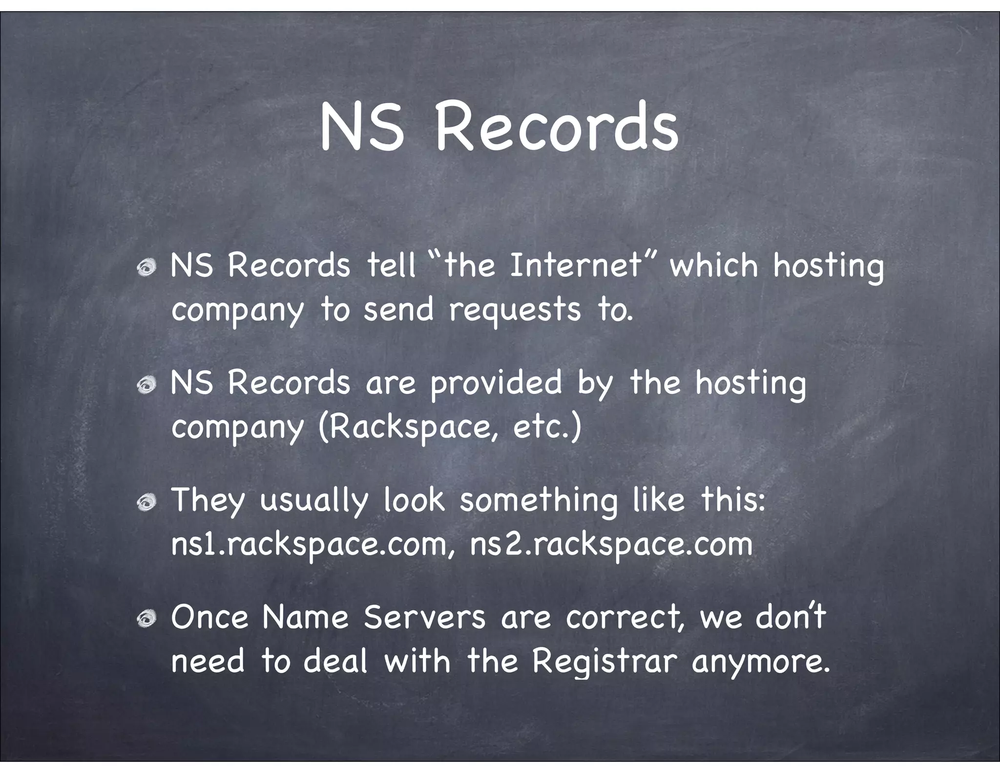 NS Records
NS Records tell “the Internet” which hosting
company to send requests to.

NS Records are provided by the hosting
company (Rackspace, etc.)

They usually look something like this:
ns1.rackspace.com, ns2.rackspace.com

Once Name Servers are correct, we don’t
need to deal with the Registrar anymore.
 