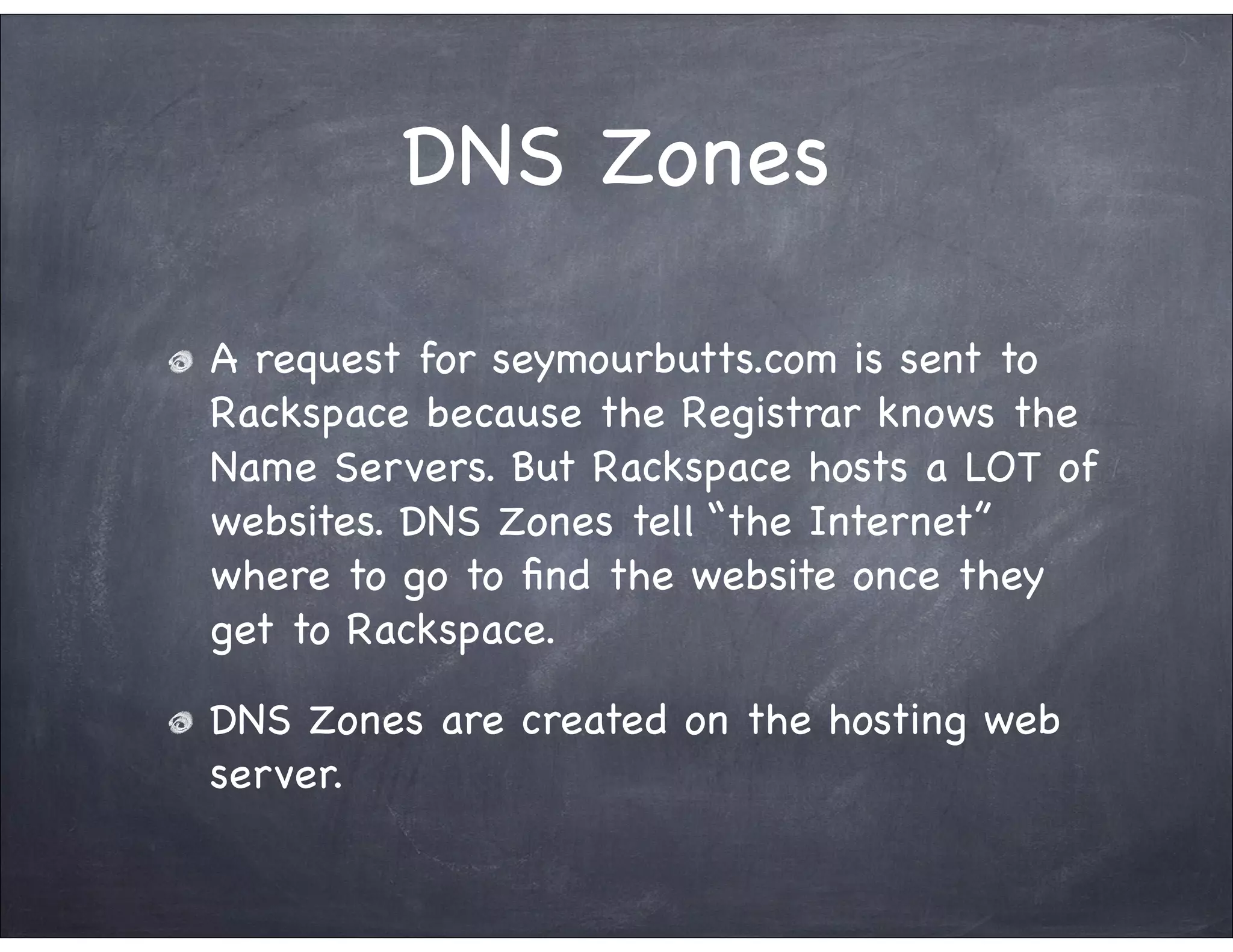 DNS Zones

A request for seymourbutts.com is sent to
Rackspace because the Registrar knows the
Name Servers. But Rackspace hosts a LOT of
websites. DNS Zones tell “the Internet”
where to go to ﬁnd the website once they
get to Rackspace.

DNS Zones are created on the hosting web
server.
 