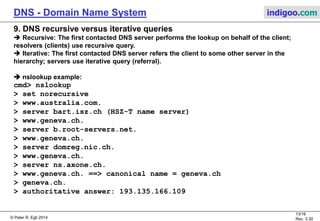 © Peter R. Egli 2015
13/17
Rev. 3.60
DNS - Domain Name System indigoo.com
8. DNS Operation
Case A. Server does not know binding (not cached locally):
Example: flits.cs.vu.nl looks up linda.cs.yale.edu
1. flits.cs.vu.nl asks local DNS server cs.vu.nl.
2. cs.vu.nl does not have binding, but as per RFC1035
must have IP address of server for ‘edu’ = edu-server.net.
cs.vu.nl forwards request to edu-server.net.
3. edu-server.net must know IP address of all of its children,
so it forwards the request to yale.edu.
4. yale.edu must know all of its children so it forwards request
to cs.yale.edu.
5. cs.yale.edu is authoritative server for all children underneath cs.yale.edu so it replies with the
corresponding record.
6./7./8. The reply goes back to the client (through all servers).
Case B. Server knows binding (cached) and directly responds to client.
.edu
 