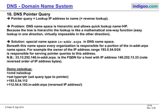 © Peter R. Egli 2015
14/17
Rev. 3.60
DNS - Domain Name System indigoo.com
9. DNS recursive versus iterative queries
Recursive: The first contacted DNS server performs the lookup on behalf of the client;
resolvers (clients) use recursive query.
Iterative: The first contacted DNS server refers the client to some other server in the hierarchy;
servers use iterative query (referral).
nslookup example for www.indigoo.com (via root servers):
cmd> nslookup
> set norecursive (Force iterative queries)
> set type=ns (Query for name server addresses)
> . (Query for root servers)
> (root) nameserver = i.root-servers.net
> ...
> (root) nameserver = m.root-servers.net
> server b.root-servers.net (Select B root server for queries)
> com. (Query for com TLD)
> com nameserver = a.gtld-servers.net (192.5.6.30)
> ...
> com nameserver = f.gtld-servers.net (193.0.9.1)
> server 192.5.6.30
> indigoo.com. (Query for domain indigoo.com)
> indigoo.com nameserver = ns131.hoststar.ch
> server ns131.hoststar.ch (85.10.192.4)
> set type=A
> www.indigoo.com. (Query for www.indigoo.com)
> www.indigoo.com Address: 85.10.192.4
 