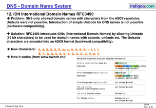 © Peter R. Egli 2015
16/17
Rev. 3.60
DNS - Domain Name System indigoo.com
11. Dynamic DNS dynDNS RFC2136
Problem:
DNS is pretty static which means it does not allow to quickly change the IP address
to name binding (this takes days to propagate through the network because of caching).
Because of IP address scarcity, providers (ISPs) have fewer public IP addresses than
customers (overbooking: only a portion of customers is online at any time).
This was ok some years ago but people (customers) start to run more elaborate applications
like Internet Telephony.
Solution:
Dynamic DNS enhances DNS with the capability to register a name and IP address with a server.
The lookup to the server is still plain vanilla DNS, but dynDNS makes it possible to re-register
the IP address with the server once it has changed (e.g. DSL access with dynamic
IP addresses, DHCP).
As opposed to standard DNS, DynDNS uses very low TTL values (~2 minutes or so).
There are also proprietary protocols used for dynamic DNS name registration with a server.
Often some REST-style protocol (HTTP-based) is used.
 