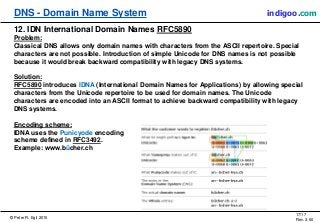 © Peter R. Egli 2015
17/17
Rev. 3.60
DNS - Domain Name System indigoo.com
12. IDN International Domain Names RFC5890
Problem:
Classical DNS allows only domain names with characters from the ASCII repertoire. Special
characters are not possible. Introduction of simple Unicode for DNS names is not possible
because it would break backward compatibility with legacy DNS systems.
Solution:
RFC5890 introduces IDNA (International Domain Names for Applications) by allowing special
characters from the Unicode repertoire to be used for domain names. The Unicode
characters are encoded into an ASCII format to achieve backward compatibility with legacy
DNS systems.
Encoding scheme:
IDNA uses the Punicyode encoding
scheme defined in RFC3492.
Example: www.bücher.ch
 