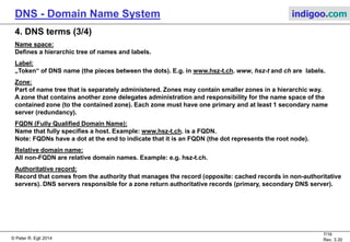 © Peter R. Egli 2015
7/17
Rev. 3.60
DNS - Domain Name System indigoo.com
4. DNS terms (2/4)
Primary name server:
Authoritative name server for zone. The databases of the primary and secordary name server contain the
authoritative RRs (changes to the database are made here).
Secondary name server:
Serves as (hot standby) server for primary server.
The secondary name server is also authoritative.
The secondary name server maintains a database with cached name records from the primary server
(through zone transfers every 3 hours or so).
TLD (Top Level Domain):
All nodes in name tree directly underneath the root node are TLDs.
The TDLs are: arpa, com, edu, gov, int, mil, net, org, and all country domains.
Generic domain:
Top-level domains that are not country level domains: arpa, com, edu, gov, int, mil, net, org.
Resource record RR:
Record that contains mapping nameIP.
 