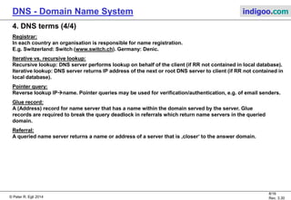 © Peter R. Egli 2015
8/17
Rev. 3.60
DNS - Domain Name System indigoo.com
4. DNS terms (3/4)
Name space:
Defines a hierarchic tree of names and labels.
Label:
„Token“ of DNS name (the pieces between the dots). E.g. in www.zhaw.ch. www, zhaw and ch are labels.
Zone:
Part of name tree that is separately administered. Zones may contain smaller zones in a hierarchic way.
A zone that contains another zone delegates administration and responsibility for the name space of the
contained zone (to the contained zone). Each zone must have one primary and at least 1 secondary name
server (redundancy).
FQDN (Fully Qualified Domain Name):
Name that fully specifies a host. Example: www.zhaw.ch. is a FQDN.
Note: FQDNs have a dot at the end to indicate that it is an FQDN (the dot represents the root node).
Relative domain name:
All non-FQDN are relative domain names. Example: e.g. zhaw.ch.
Authoritative record:
Record that comes from the authority that manages the record (opposite: cached records in non-authoritative
servers). DNS servers responsible for a zone return authoritative records (primary, secondary DNS server).
 