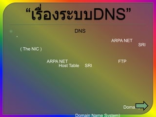 “เรื่องระบบDNS” ประวัติความเป็นมาของระบบ DNS         ในช่วงศตวรรษที่ 90 ในขณะที่การใช้งานอีเมลล์เริ่มเป็นที่นิยมอย่างแพร่หลาย จำนวนเครือข่ายที่เชื่อมต่อมายังเครือข่าย ARPA NET ได้เพิ่มจำนวนสูงขึ้นอย่างรวดเร็ว จนทำให้บริการเครือข่ายแบบรวมศูนย์ของ SRI ( The NIC ) เริ่มประสบปัญหาในการจัดการระบบฐานข้อมูลซึ่งใช้ในการอ้างอิงถึงโฮสท์ที่เชื่อมต่อมาจากเครือข่ายอิสระต่างๆ ที่มีโครงสร้างการทำงานที่แตกต่างกัน โดยในขณะนั้น การเพิ่มรายชื่อโฮสท์แต่ละเครื่องเข้ามาในเครือข่าย ARPA NET จำเป็นต้องส่งข้อมูลโดยการ FTP เข้ามาปรับปรุงข้อมูลในไฟล์ Host Table ที่ SRI เป็นผู้ดูแล ซึ่งจะมีการปรับปรุงข้อมูลเพียงสัปดาห์ละ 2 ครั้งเท่านั้น ทำให้การจัดการข้อมูลมีความล่าช้าและไม่ยืดหยุ่น นอกจากนี้เครือข่ายต่างๆ ที่เข้ามาเชื่อมต่อต่างก็ต้องการอิสระในการจัดการบริหารระบบของตนเองจึงเกิดแนวความคิดที่กระจายความรับผิดชอบในการจัดระบบนี้ออกไป โดยแบ่งการจัดพื่นที่ของโลกเสมือนนี้ออกเป็นส่วนๆ โดยกำหนดให้โฮสท์แต่ละเครื่องอยู่ภายใต้ขอบเขตพื้นที่ใดพื้นที่หนึ่งที่ได้แบ่งเอาไว้ โดยแต่ละพื้นที่สามารถแบ่งออกเป็นพ้นที่ที่เล็กลงได้อย่างไม่จำกัด ซึ่งพื้นที่แต่ละส่วน ก็ถูกอ้างไปยังพื้นที่ที่ใหญ่กว่าเป็นลำดับชั้นขึ้นไป เพื่อให้สามารถระบุตำแหน่งอ้างอิงของโฮสท์แต่ละเครื่องที่อยู่ภายใต้ขอบเขตของแต่ละพื้นที่ได้อย่างถูกต้องและรวดเร็ว โดยพื้นที่เสมือนแต่ละส่วนถูกเรียกว่า “ โดเมน” (Domain) และเรียกการอ้างระบบอ้างอิงเป็นลำดับชั้นด้วยชื่อของแต่ละพื้นที่หรือโดเมนนี้ว่า “ ระบบชื่อโดเมน ” ( Domain Name System) ส่วนพื้นที่ทั้งหมดของโลกเสมือนที่ประกอบด้วยพื้นที่ย่อยๆจำนวนมากนี้ จะเรียกว่า “Domain Name Space” 