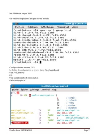 Installation de paquet bind

On vérifie si le paquet n'est pas encore installé




Configuration du serveur DNS
Le fichier de configuration se trouve dans: /etc/named.conf
# cd /var/named/
# ls
# cp named.localhost emesteyat.sn
# vim emesteyat.sn




Emelin Steve YATOUNGOU                                        Page 2
 