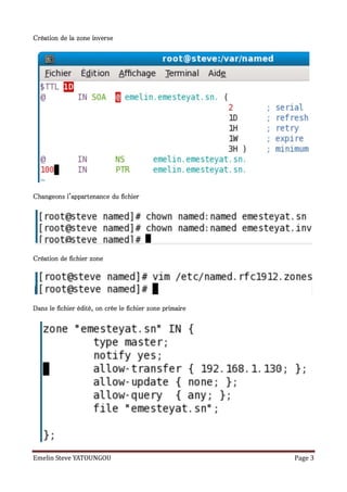 Création de la zone inverse




Changeons l'appartenance du fichier




Création de fichier zone




Dans le fichier édité, on crée le fichier zone primaire




Emelin Steve YATOUNGOU                                    Page 3
 