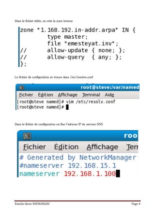 Dans le fichier édité, on crée la zone inverse




Le fichier de configuration se trouve dans /etc/resolve.conf




Dans le fichier de configuration on fixe l'adresse IP du serveur DNS




Emelin Steve YATOUNGOU                                                 Page 4
 