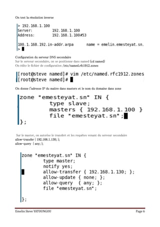 test
On test la résolution inverse




Configuration du serveur DNS secondaire
Sur le serveur secondaire, on se positionne dans named (cd named)
On édite le fichier de configuration /etc/named.rfc1912.zones




On donne l'adresse IP du maitre dans masters et le nom du domaine dans zone




 Sur le master, on autorise le transfert et les requêtes venant du serveur secondaire
allow-
allow-transfer { 192.168.1.130; };
allow-
allow-query { any; };




Emelin Steve YATOUNGOU                                                                  Page 6
 