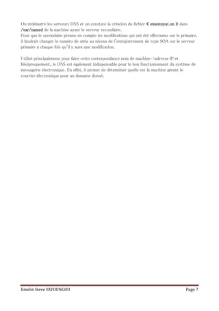 On redémarre les serveurs DNS et on constate la création du fichier « emesteyat.sn » dans
/var/named de la machine ayant le serveur secondaire.
Pour que le secondaire prenne en compte les modifications qui ont été effectuées sur le primaire,
il faudrait changer le numéro de série au niveau de l'enregistrement de type SOA sur le serveur
primaire à chaque fois qu'il y aura une modification.

Utilisé principalement pour faire cette correspondance nom de machine–>adresse IP et
Réciproquement, le DNS est également indispensable pour le bon fonctionnement du système de
messagerie électronique. En effet, il permet de déterminer quelle est la machine gérant le
courrier électronique pour un domaine donné.




Emelin Steve YATOUNGOU                                                                    Page 7
 