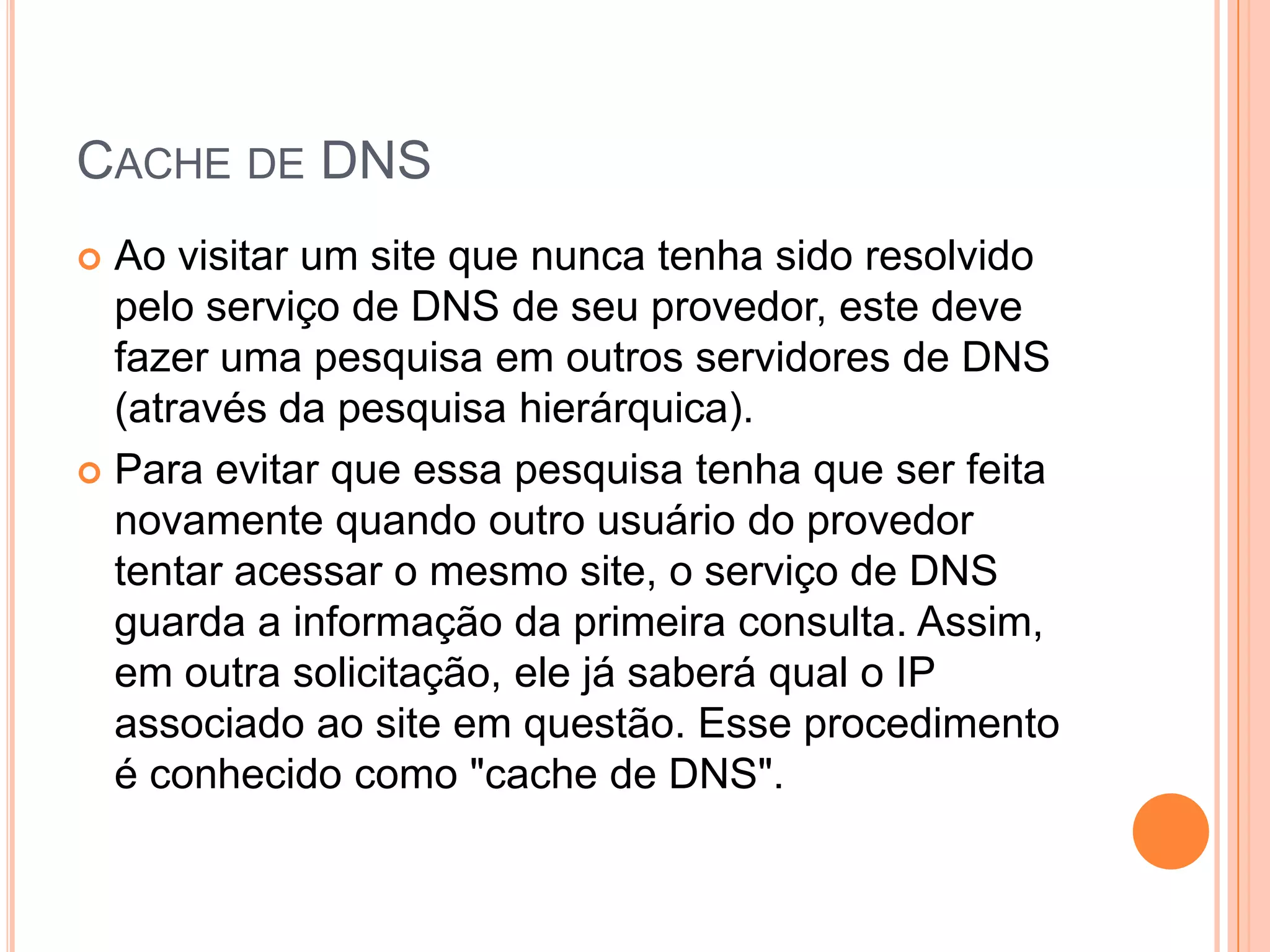 Cache de DNSAo visitar um site que nunca tenha sido resolvido pelo serviço de DNS de seu provedor, este deve fazer uma pesquisa em outros servidores de DNS (através da pesquisa hierárquica). Para evitar que essa pesquisa tenha que ser feita novamente quando outro usuário do provedor tentar acessar o mesmo site, o serviço de DNS guarda a informação da primeira consulta. Assim, em outra solicitação, ele já saberá qual o IP associado ao site em questão. Esse procedimento é conhecido como "cache de DNS".
