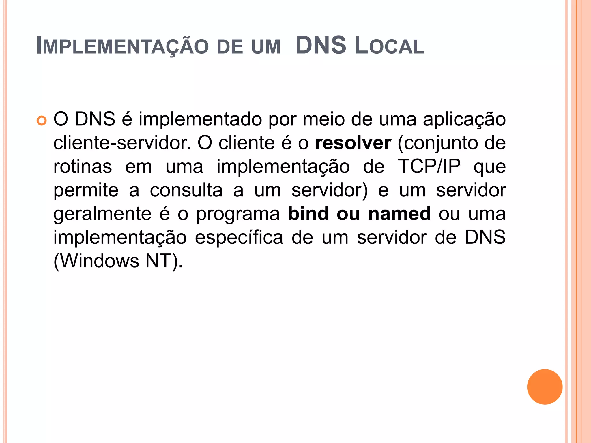 Implementação de um  DNS LocalO DNS é implementado por meio de uma aplicação cliente-servidor. O cliente é o resolver (conjunto de rotinas em uma implementação de TCP/IP que permite a consulta a um servidor) e um servidor geralmente é o programa bind ou namedou uma implementação específica de um servidor de DNS (Windows NT).