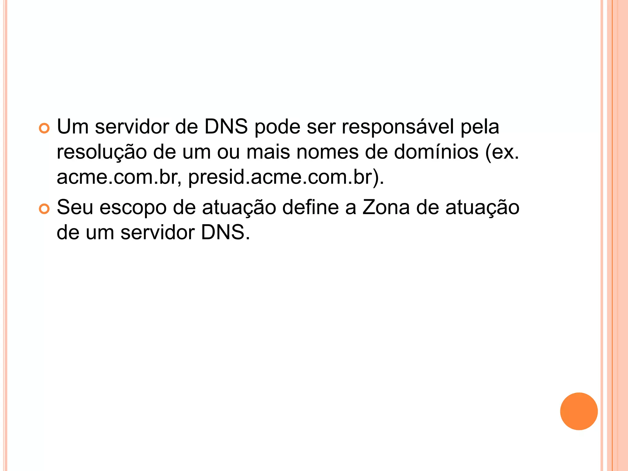 Um servidor de DNS pode ser responsável pela resolução de um ou mais nomes de domínios (ex. acme.com.br, presid.acme.com.br). Seu escopo de atuação define a Zona de atuação de um servidor DNS.