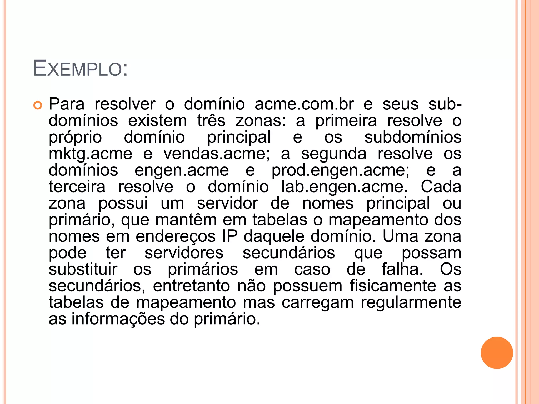 Exemplo:Para resolver o domínio acme.com.br e seus sub-domínios existem três zonas: a primeira resolve o próprio domínio principal e os subdomínios mktg.acme e vendas.acme; a segunda resolve os domínios engen.acme e prod.engen.acme; e a terceira resolve o domínio lab.engen.acme. Cada zona possui um servidor de nomes principal ou primário, que mantêm em tabelas o mapeamento dos nomes em endereços IP daquele domínio. Uma zona pode ter servidores secundários que possam substituir os primários em caso de falha. Os secundários, entretanto não possuem fisicamente as tabelas de mapeamento mas carregam regularmente as informações do primário. 
