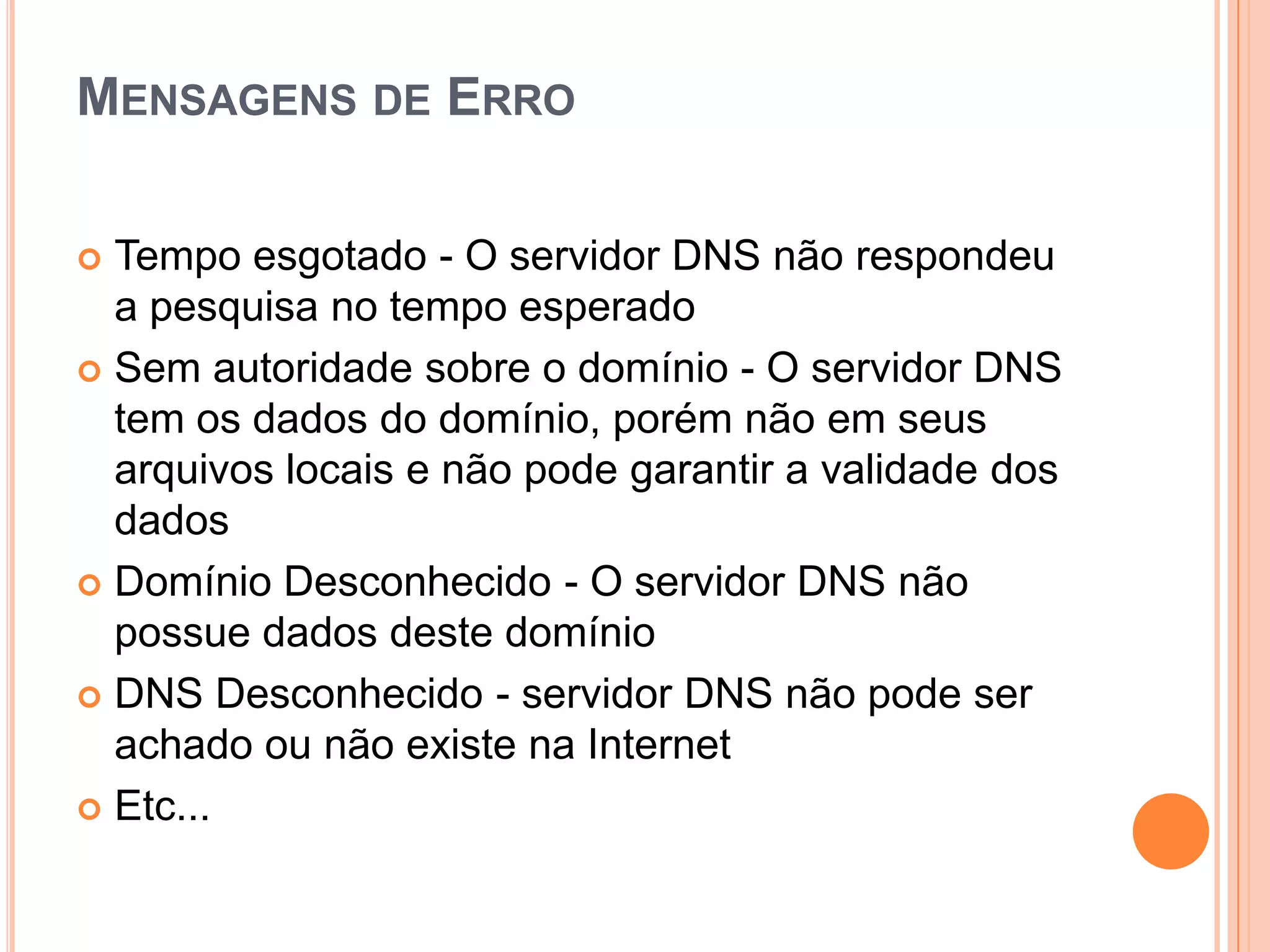 Mensagens de ErroTempo esgotado - O servidor DNS não respondeu a pesquisa no tempo esperado Sem autoridade sobre o domínio - O servidor DNS tem os dados do domínio, porém não em seus arquivos locais e não pode garantir a validade dos dados Domínio Desconhecido - O servidor DNS não possue dados deste domínio DNS Desconhecido - servidor DNS não pode ser achado ou não existe na Internet Etc...