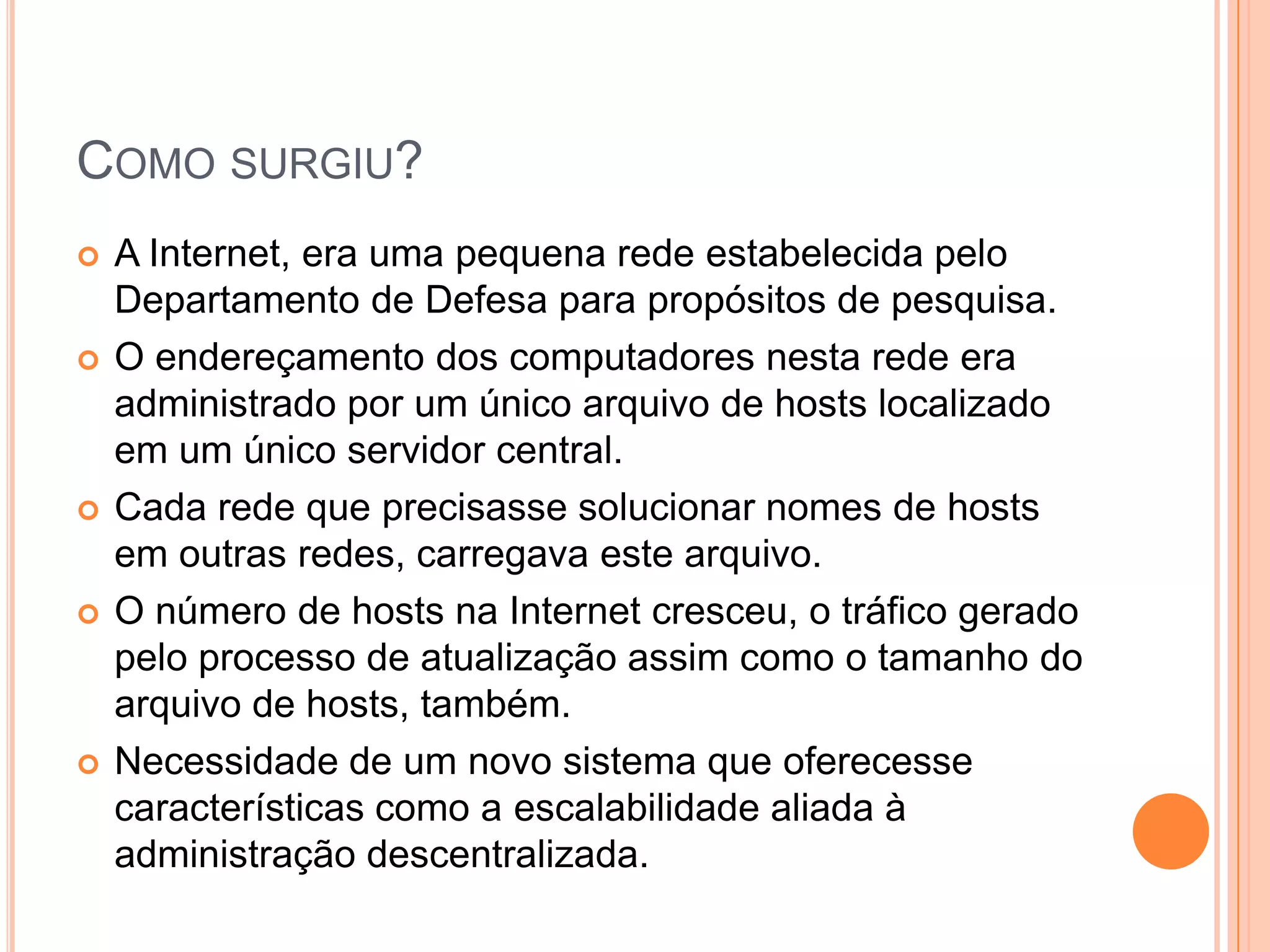 Como surgiu?A Internet, era uma pequena rede estabelecida pelo Departamento de Defesa para propósitos de pesquisa. O endereçamento dos computadores nesta rede era administrado por um único arquivo de hosts localizado em um único servidor central. Cada rede que precisasse solucionar nomes de hosts em outras redes, carregava este arquivo. O número de hosts na Internet cresceu, o tráfico gerado pelo processo de atualização assim como o tamanho do arquivo de hosts, também. Necessidade de um novo sistema que oferecesse características como a escalabilidade aliada à administração descentralizada.