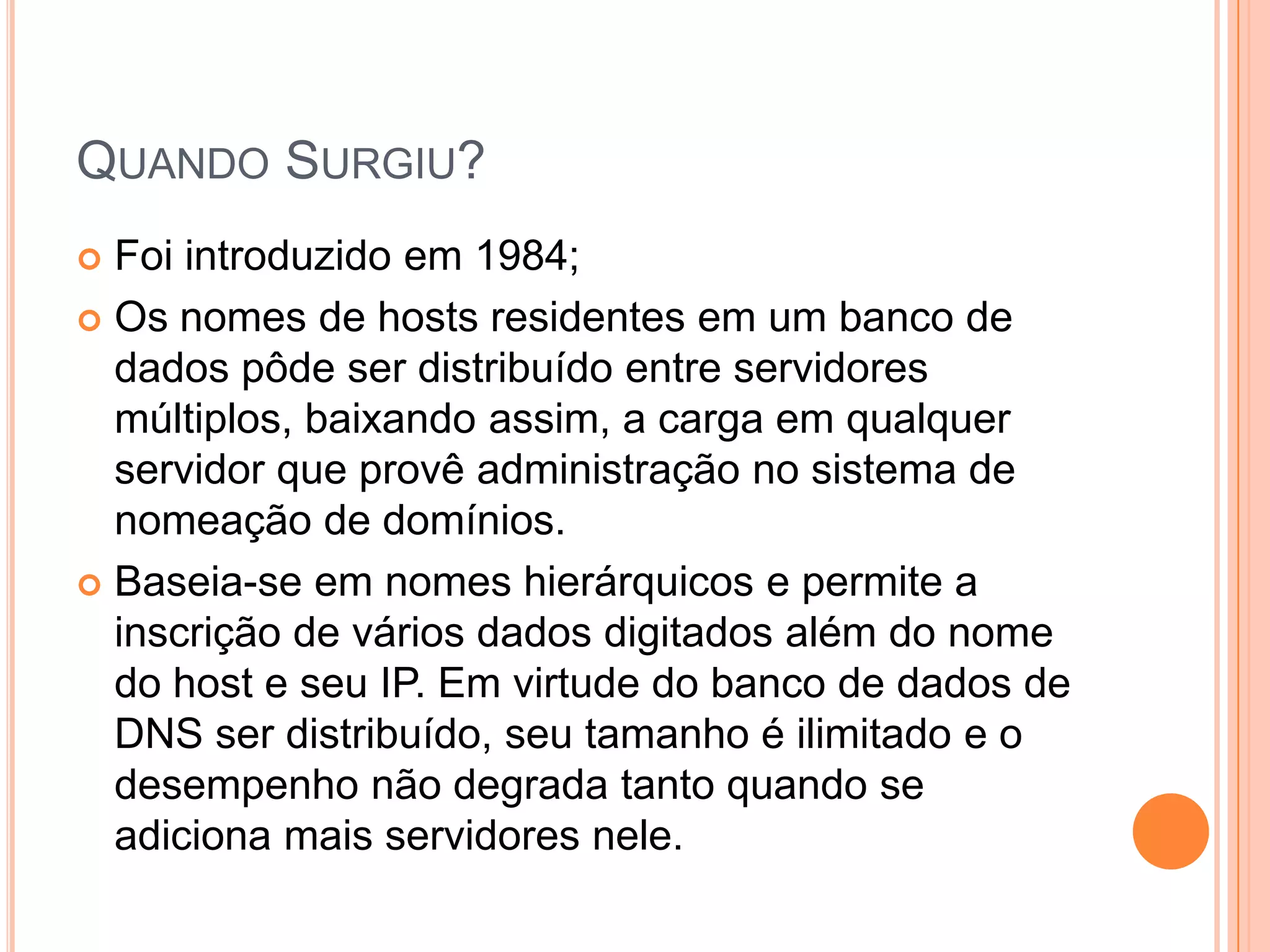 Quando Surgiu?Foi introduzido em 1984;Os nomes de hosts residentes em um banco de dados pôde ser distribuído entre servidores múltiplos, baixando assim, a carga em qualquer servidor que provê administração no sistema de nomeação de domínios. Baseia-se em nomes hierárquicos e permite a inscrição de vários dados digitados além do nome do host e seu IP. Em virtude do banco de dados de DNS ser distribuído, seu tamanho é ilimitado e o desempenho não degrada tanto quando se adiciona mais servidores nele.