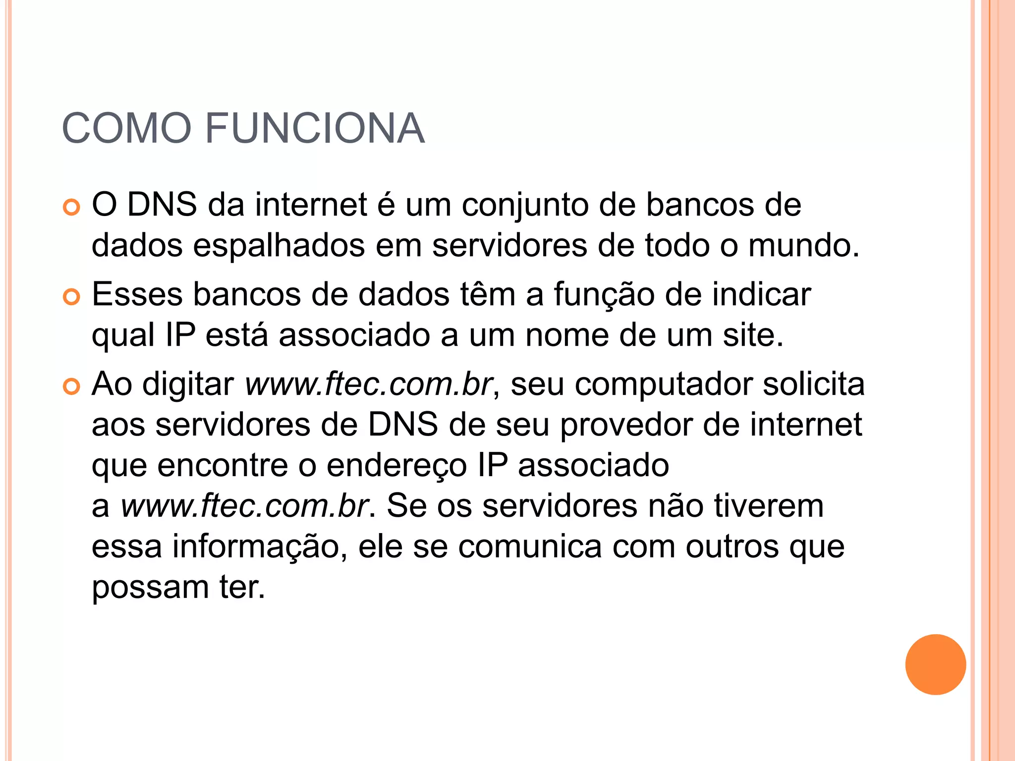 COMO FUNCIONAO DNS da internet é um conjunto de bancos de dados espalhados em servidores de todo o mundo.Esses bancos de dados têm a função de indicar qual IP está associado a um nome de um site. Ao digitar www.ftec.com.br, seu computador solicita aos servidores de DNS de seu provedor de internet que encontre o endereço IP associado a www.ftec.com.br. Se os servidores não tiverem essa informação, ele se comunica com outros que possam ter.