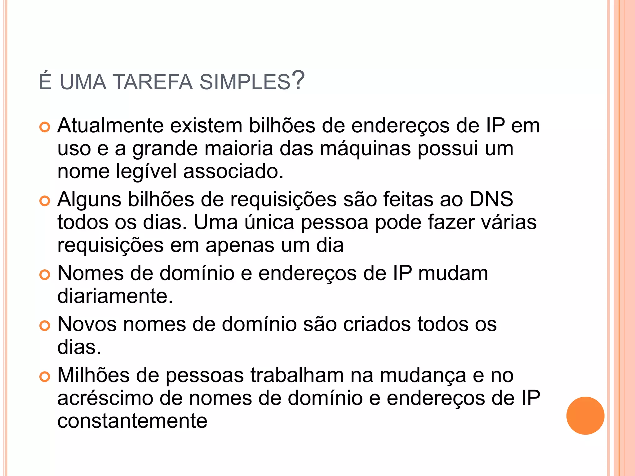 é uma tarefa simples?Atualmente existem bilhões de endereços de IP em uso e a grande maioria das máquinas possui um nome legível associado.Alguns bilhões de requisições são feitas ao DNS todos os dias. Uma única pessoa pode fazer várias requisições em apenas um diaNomes de domínio e endereços de IP mudam diariamente.Novos nomes de domínio são criados todos os dias.Milhões de pessoas trabalham na mudança e no acréscimo de nomes de domínio e endereços de IP constantemente
