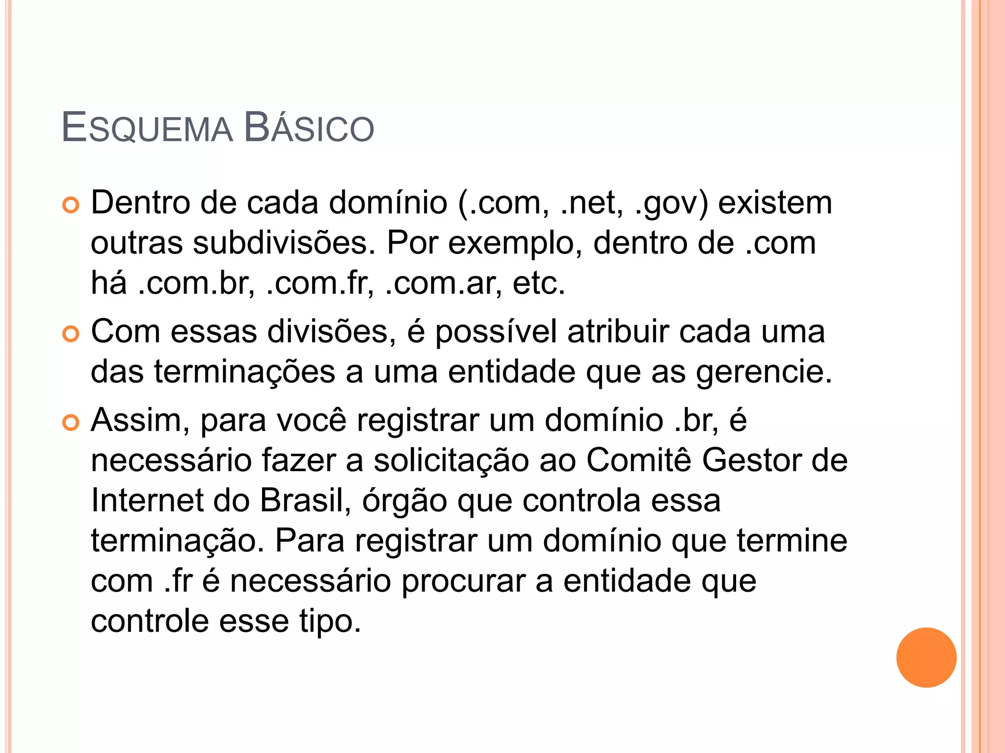 Esquema BásicoDentro de cada domínio (.com, .net, .gov) existem outras subdivisões. Por exemplo, dentro de .com há .com.br, .com.fr, .com.ar, etc.Com essas divisões, é possível atribuir cada uma das terminações a uma entidade que as gerencie. Assim, para você registrar um domínio .br, é necessário fazer a solicitação ao Comitê Gestor de Internet do Brasil, órgão que controla essa terminação. Para registrar um domínio que termine com .fr é necessário procurar a entidade que controle esse tipo.