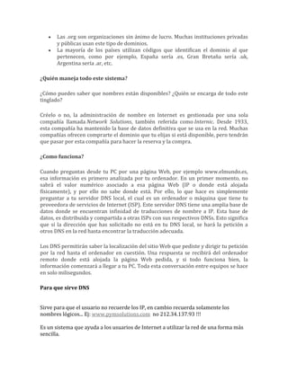 Las .org son organizaciones sin ánimo de lucro. Muchas instituciones privadas
       y públicas usan este tipo de dominios.
       La mayoría de los países utilizan códigos que identifican el dominio al que
       pertenecen, como por ejemplo, España sería .es, Gran Bretaña sería .uk,
       Argentina sería .ar, etc.

¿Quién maneja todo este sistema?

¿Cómo puedes saber que nombres están disponibles? ¿Quién se encarga de todo este
tinglado?

Créelo o no, la administración de nombre en Internet es gestionada por una sola
compañía llamada Network Solutions, también referida como Internic. Desde 1933,
esta compañía ha mantenido la base de datos definitiva que se usa en la red. Muchas
compañías ofrecen comprarte el dominio que tu elijas si está disponible, pero tendrán
que pasar por esta compañía para hacer la reserva y la compra.

¿Como funciona?

Cuando preguntas desde tu PC por una página Web, por ejemplo www.elmundo.es,
esa información es primero analizada por tu ordenador. En un primer momento, no
sabrá el valor numérico asociado a esa página Web (IP o donde está alojada
físicamente), y por ello no sabe donde está. Por ello, lo que hace es simplemente
preguntar a tu servidor DNS local, el cual es un ordenador o máquina que tiene tu
proveedora de servicios de Internet (ISP). Este servidor DNS tiene una amplia base de
datos donde se encuentran infinidad de traducciones de nombre a IP. Esta base de
datos, es distribuida y compartida a otras ISPs con sus respectivos DNSs. Esto significa
que si la dirección que has solicitado no está en tu DNS local, se hará la petición a
otros DNS en la red hasta encontrar la traducción adecuada.

Los DNS permitirán saber la localización del sitio Web que pediste y dirigir tu petición
por la red hasta el ordenador en cuestión. Una respuesta se recibirá del ordenador
remoto donde está alojada la página Web pedida, y si todo funciona bien, la
información comenzará a llegar a tu PC. Toda esta conversación entre equipos se hace
en solo milisegundos.

Para que sirve DNS


Sirve para que el usuario no recuerde los IP, en cambio recuerda solamente los
nombres lógicos... Ej: www.pymsolutions.com no 212.34.137.93 !!!

Es un sistema que ayuda a los usuarios de Internet a utilizar la red de una forma más
sencilla.
 