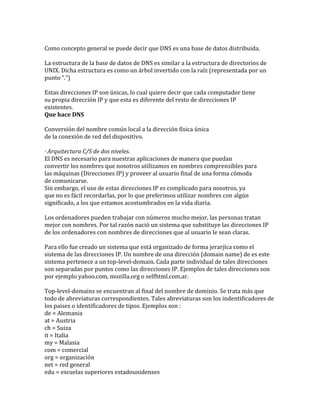 Como concepto general se puede decir que DNS es una base de datos distribuida.

La estructura de la base de datos de DNS es similar a la estructura de directorios de
UNIX. Dicha estructura es como un árbol invertido con la raíz (representada por un
punto “.”)

Estas direcciones IP son únicas, lo cual quiere decir que cada computador tiene
su propia dirección IP y que esta es diferente del resto de direcciones IP
existentes.
Que hace DNS

Conversión del nombre común local a la dirección física única
de la conexión de red del dispositivo.

· Arquitectura C/S de dos niveles.
El DNS es necesario para nuestras aplicaciones de manera que puedan
convertir los nombres que nosotros utilizamos en nombres comprensibles para
las máquinas (Direcciones IP) y proveer al usuario final de una forma cómoda
de comunicarse.
Sin embargo, el uso de estas direcciones IP es complicado para nosotros, ya
que no es fácil recordarlas, por lo que preferimos utilizar nombres con algún
significado, a los que estamos acostumbrados en la vida diaria.

Los ordenadores pueden trabajar con números mucho mejor, las personas tratan
mejor con nombres. Por tal razón nació un sistema que substituye las direcciones IP
de los ordenadores con nombres de direcciones que al usuario le sean claras.

Para ello fue creado un sistema que está organizado de forma jerarjíca como el
sistema de las direcciones IP. Un nombre de una dirección (domain name) de es este
sistema pertenece a un top-level-domain. Cada parte individual de tales direcciones
son separadas por puntos como las direcciones IP. Ejemplos de tales direcciones son
por ejemplo yahoo.com, mozilla.org o selfhtml.com.ar.

Top-level-domains se encuentran al final del nombre de dominio. Se trata más que
todo de abreviaturas correspondientes. Tales abreviaturas son los indentificadores de
los paises o identificadores de tipos. Ejemplos son :
de = Alemania
at = Austria
ch = Suiza
it = Italia
my = Malasia
com = comercial
org = organización
net = red general
edu = escuelas superiores estadounidenses
 
