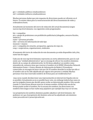 gov = entidades públicas estadounidenses
mil = entidades militares estadounidenses

Muchas personas dudan que este esquema de direcciones pueda ser eficiente en el
futuro. Ya existen ideas para la reestructuración del direccionamiento de redes y
ordenadores hosts.

Actualmente (al momento del cierre de redacción del actual documento) surgen
nuevos top-level-domains. Los siguientes están programados:

biz = compañías
pro = grupo de profesiones con prohibición publicitaria (abogados, asesores fiscales,
médicos.)
name = personas privadas
info = servicios de información de todo tipo
museum = museos
aero = compañías de aviación, aeropuertos, agencias de viaje etc.
coop = cooperativas, organizaciones, sindicatos

Al momento del cierre de redacción de este documento ya están disponibles info y biz,
name han de seguir.

Cada uno de esos top-level-domains representa un cierta administración, para la cual
existe una "entidad administrativa" que se encarga de ofrecer los nombres dominios
dentro de su campo de administración. Su Ud desea adjudicar un nombre como
minombre.de, entonces tiene que reservar el nombre en la DENIC (Deutsches Network
Information Center = Centro Alemán de Información de Redes). Proveedores
comerciales se encargan de hacer esto por Ud. El nombre deseado lo recibe tan sólo si
el nombre aún no ha sido adjudicado por alguna otra persona o entidad. Muchas
personas vivas han reservado nombres de firmas para así vendérselas14/3

 muy caras cuando decidan tener una representación en internet (en España esto no
es posible). Actualmente ya no es posible hacer esto, sin embargo todavía hay casos en
que los juzgados tienen que decidir quien recibe un determinado nombre. Esto sucede
cuando 2 o más firmas desean reservar el mismo nombre. Al final sólo una de las
firmas puede recibir el nombre. Por la escasez de nombres, las direcciones con
nombres bien largas se han vuelto muy populares por ejemplo hoy-voy-a-ir-al-cine.

Los propietarios de nombres dominios pueden adjudicar sub-level-domains. Así
podemos ver que el propietario del dominio seite.net ha adjudicado sub-dominios
como java.seite.net o javascript.seite.net.
 