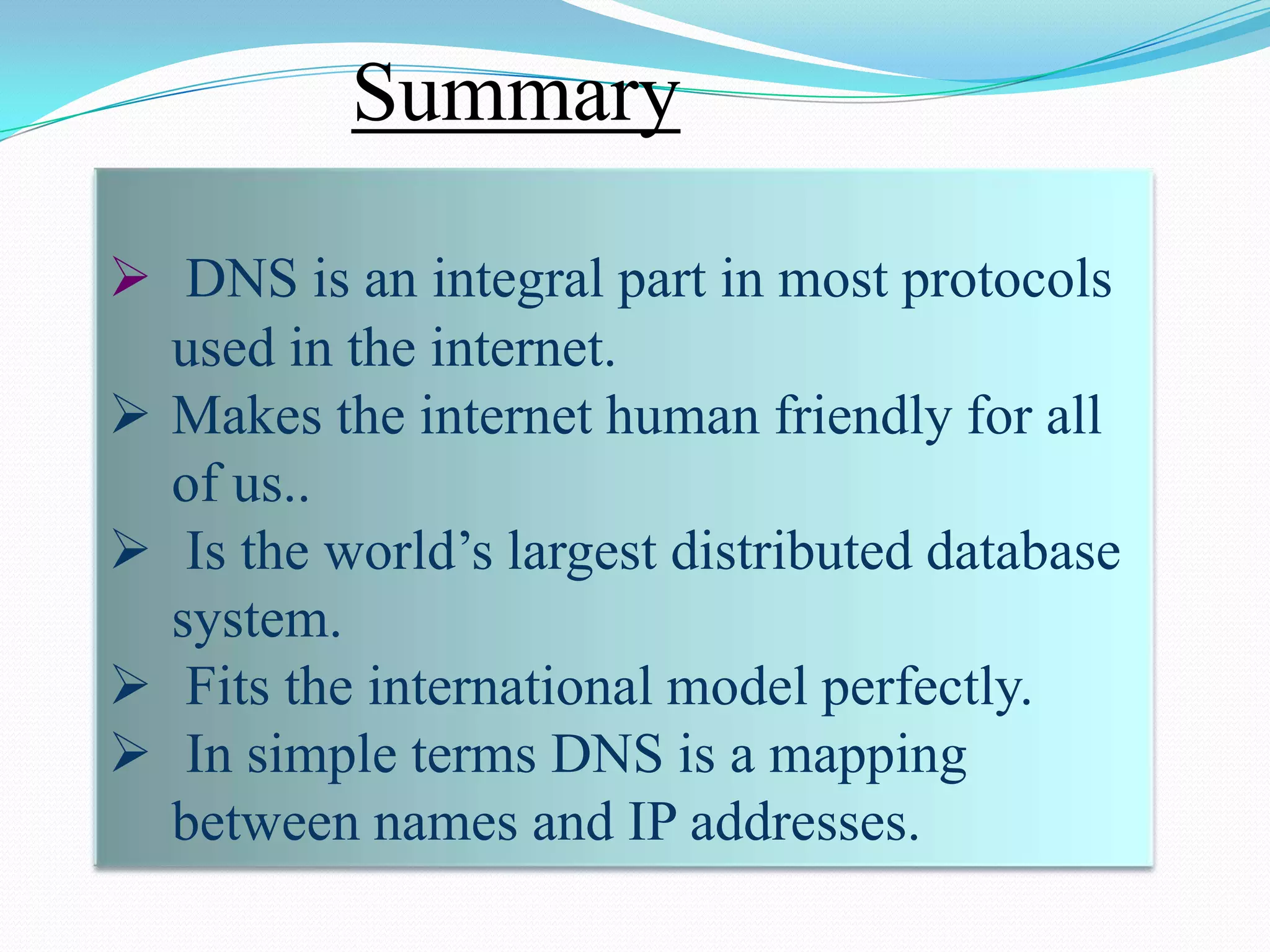 Summary

 DNS is an integral part in most protocols
  used in the internet.
 Makes the internet human friendly for all
  of us..
 Is the world’s largest distributed database
  system.
 Fits the international model perfectly.
 In simple terms DNS is a mapping
  between names and IP addresses.
 