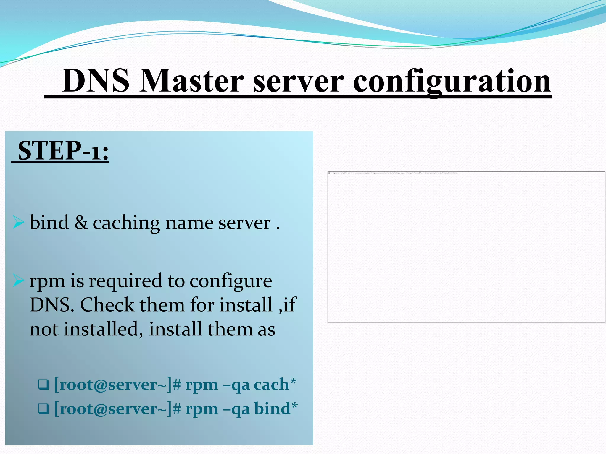 DNS Master server configuration
STEP-1:

 bind & caching name server .


 rpm is required to configure
  DNS. Check them for install ,if
  not installed, install them as

   [root@server~]# rpm –qa cach*
   [root@server~]# rpm –qa bind*
 