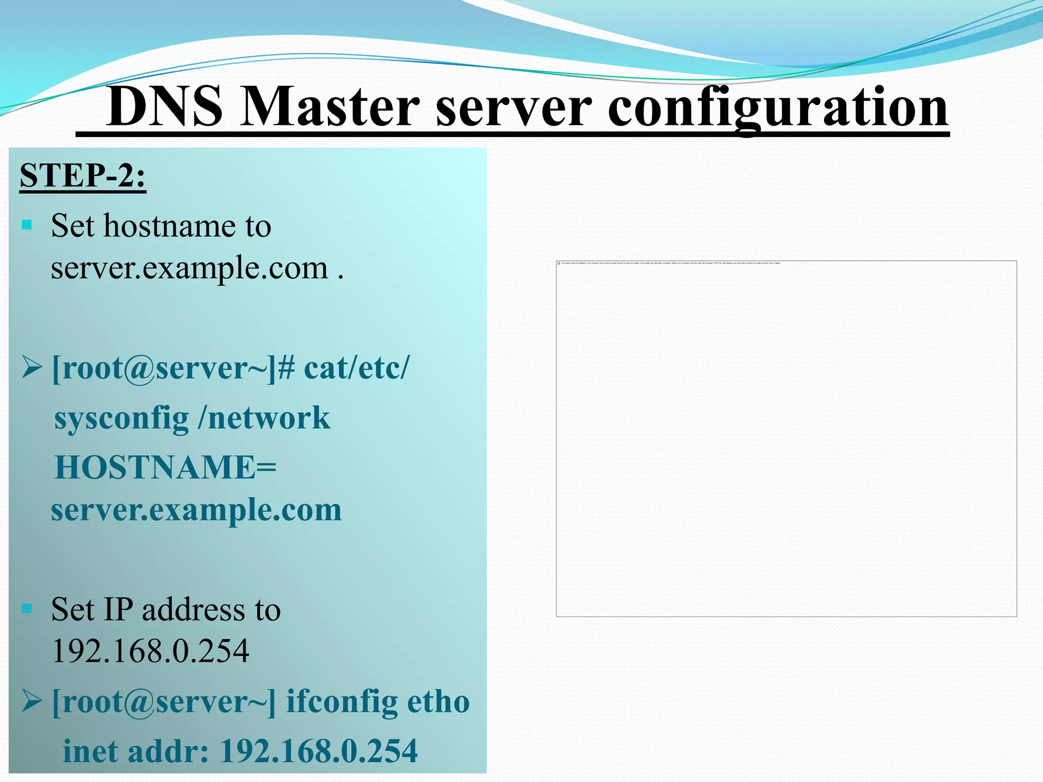 DNS Master server configuration
STEP-2:
 Set hostname to
  server.example.com .

 [root@server~]# cat/etc/
  sysconfig /network
  HOSTNAME=
  server.example.com

 Set IP address to
  192.168.0.254
 [root@server~] ifconfig etho
   inet addr: 192.168.0.254
 