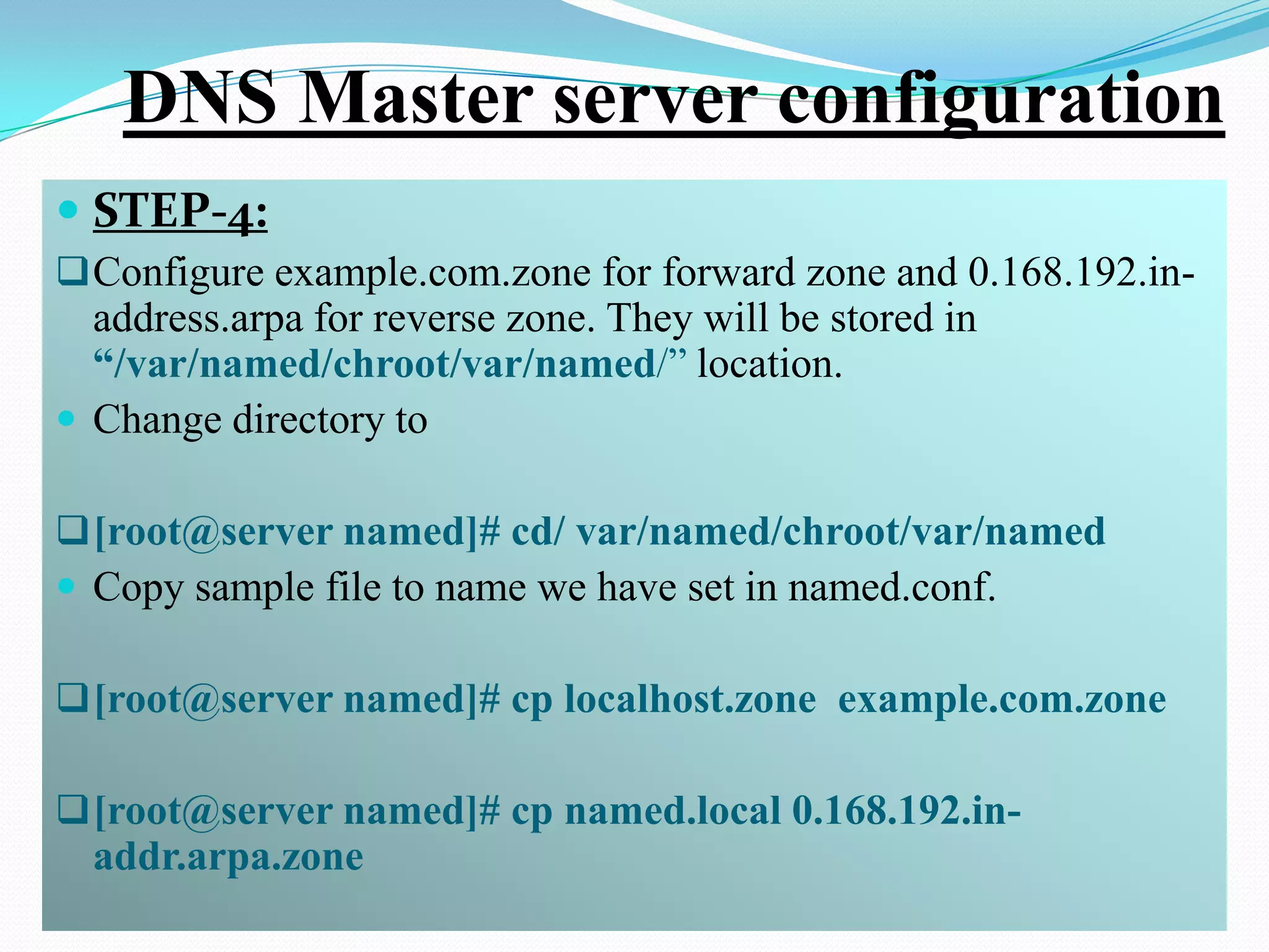 DNS Master server configuration
 STEP-4:
 Configure example.com.zone for forward zone and 0.168.192.in-
  address.arpa for reverse zone. They will be stored in
  “/var/named/chroot/var/named/” location.
 Change directory to

 [root@server named]# cd/ var/named/chroot/var/named
 Copy sample file to name we have set in named.conf.

 [root@server named]# cp localhost.zone example.com.zone

 [root@server named]# cp named.local 0.168.192.in-
  addr.arpa.zone
 